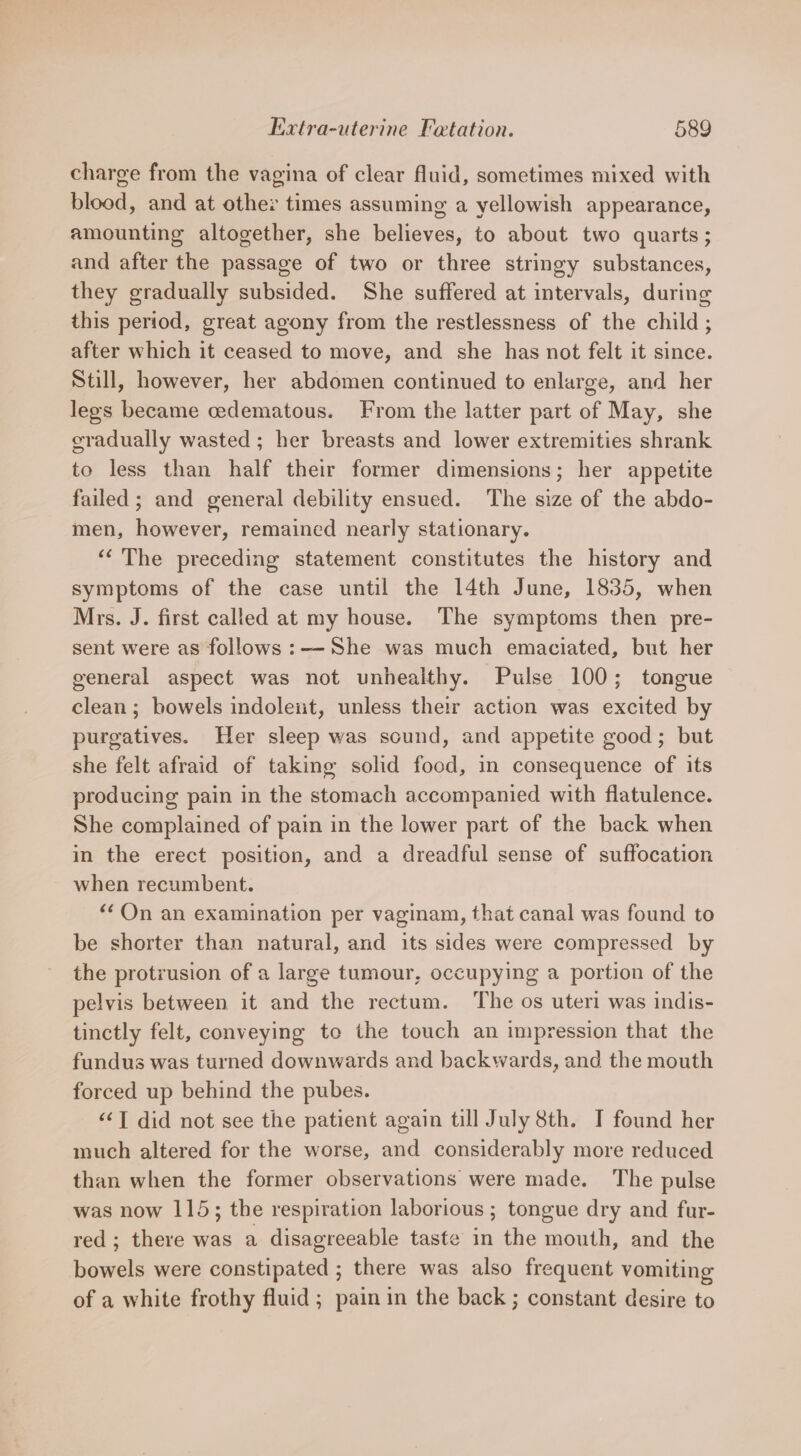 charge from the vagina of clear fluid, sometimes mixed with blood, and at other times assuming a yellowish appearance, amounting altogether, she believes, to about two quarts; and after the passage of two or three stringy substances, they gradually subsided. She suffered at intervals, during this period, great agony from the restlessness of the child ; after which it ceased to move, and she has not felt it since. Still, however, her abdomen continued to enlarge, and her legs became cedematous. From the latter part of May, she eradually wasted; her breasts and lower extremities shrank to less than half their former dimensions; her appetite failed ; and general debility ensued. The size of the abdo- men, however, remained nearly stationary. ““'The preceding statement constitutes the history and symptoms of the case until the 14th June, 1835, when Mrs. J. first called at my house. The symptoms then pre- sent were as follows :— She was much emaciated, but her general aspect was not unhealthy. Pulse 100; tongue clean ; bowels indoleit, unless thew action was excited by purgatives. Her sleep was sound, and appetite good; but she felt afraid of taking solid food, in consequence of its producing pain in the stomach accompanied with flatulence. She complained of pain in the lower part of the back when in the erect position, and a dreadful sense of suffocation when recumbent. “On an examination per vaginam, that canal was found to be shorter than natural, and its sides were compressed by the protrusion of a large tumour, occupying a portion of the pelvis between it and the rectum. The os uteri was indis- tinctly felt, conveying to the touch an impression that the fundus was turned downwards and backwards, and the mouth forced up behind the pubes. ‘&lt;&lt;T did not see the patient again till July 8th. I found her much altered for the worse, and considerably more reduced than when the former observations were made. The pulse was now 115; the respiration laborious ; tongue dry and fur- red; there was a disagreeable taste in the mouth, and the bowels were constipated ; there was also frequent vomiting of a white frothy fluid ; pain in the back ; constant desire to