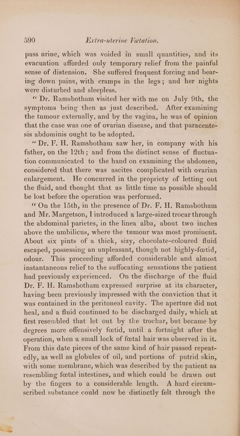 pass urine, which was voided in small quantities, and its evacuation afforded only temporary relief from the painful sense of distension. She suffered frequent forcing and bear- ing down pains, with cramps in the legs; and fer nights were disturbed and sleepless. “Dr. Ramsbotham visited her with me on July 9th, the symptoms being then as just described. After examining the tumour externally, and by the vagina, he was of opinion that the case was one of ovarian disease, and that paracente- sis abdominis ought to be adopted. «Dr. F. H. Ramsbotham saw her, in company with his father, on the 12th; and from the distinct sense of fluctua- tion communicated to the hand on examining the abdomen, considered that there was ascites complicated with ovarian enlargement. He concurred in the propriety of letting out the fluid, and thought that as little time as possible should be lost before the operation was performed. “On the 15th, in the presence of Dr. F. H. Ramsbotham and Mr. Margetson, I introduced a large-sized trocar through the abdominal parietes, in the linea alba, about two inches above the umbilicus, where the tumour was most prominent. About six pints of a thick, sizy, chocolate-coloured fluid escaped, possessing an unpleasant, though not highly-feetid, odour. This proceeding afforded considerable and almost instantaneous relief to the suffocating sensations the patient had previously experienced. On the discharge of the fluid Dr. F. H. Ramsbotham expressed surprise at its character, having been previously impressed with the conviction that it was contained in the peritoneal cavity. The aperture did not heal, and a fluid continued to be discharged daily, which at first resembled that let out by the trochar, but became by degrees more offensively foetid, until a fortnight after the operation, when a small lock of foetal hair was observed in it. From this date pieces of the same kind of hair passed repeat- edly, as well as globules of oil, and portions of putrid skin, — with some membrane, which was described by the patient as resembling foetal intestines, and which could be drawn out by the fingers to a considerable length. A hard circum- scribed substance could now be distinctly felt through the