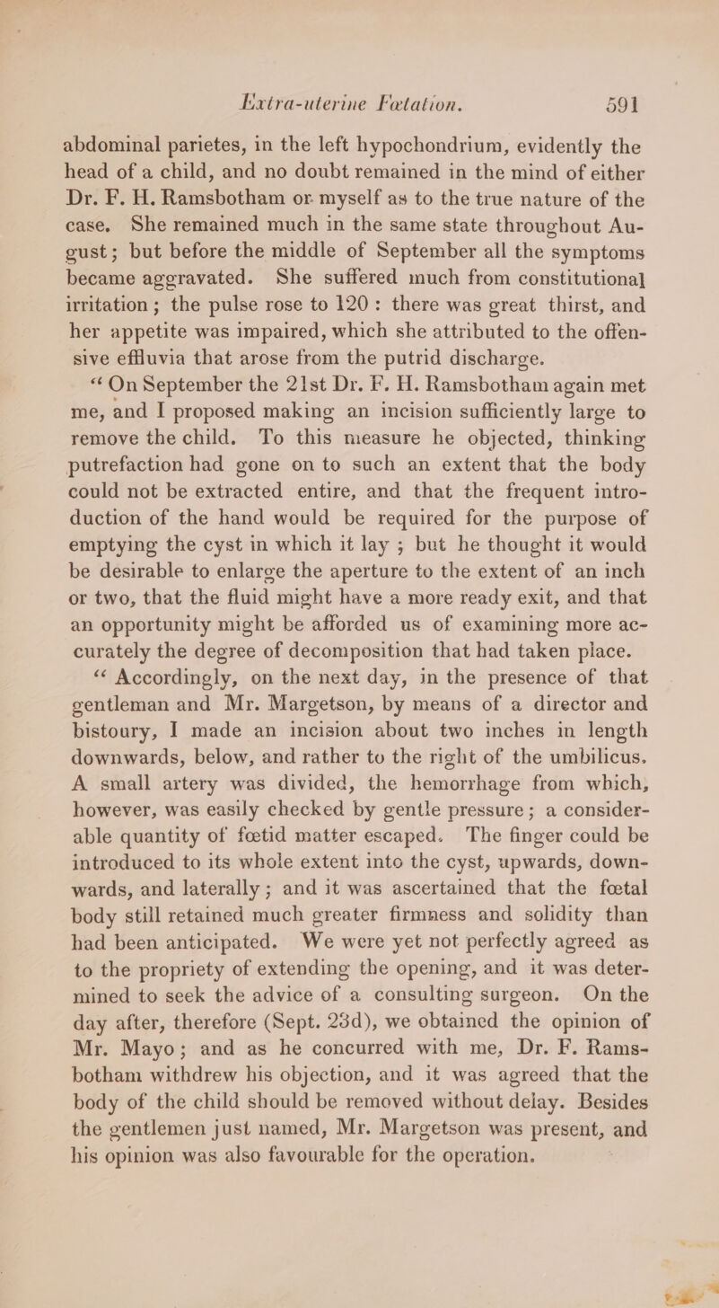 abdominal parietes, in the left hypochondrium, evidently the head of a child, and no doubt remained in the mind of either Dr. F. H. Ramsbotham or myself as to the true nature of the case, She remained much in the same state throughout Au- gust; but before the middle of September all the symptoms became aggravated. She suffered much from constitutiona] irritation ; the pulse rose to 120: there was great thirst, and her appetite was impaired, which she attributed to the offen- sive efHuvia that arose from the putrid discharge. “ On September the 21st Dr. F. H. Ramsbotham again met me, and I proposed making an incision sufficiently large to remove the child. To fis measure he objected, thinking putrefaction had gone on to such an extent that the body could not be extracted entire, and that the frequent intro- duction of the hand would be required for the purpose of emptying the cyst in which it lay ; but he thought it would be desirable to enlarge the aperture to the extent of an inch or two, that the fluid might have a more ready exit, and that an opportunity might be afforded us of examining more ac- curately the degree of decomposition that had taken place. “‘ Accordingly, on the next day, in the presence of that gentleman and Mr. Margetson, by means of a director and bistoury, I made an incision about two inches in length downwards, below, and rather to the right of the umbilicus. A small artery was divided, the hemorrhage from which, however, was easily checked by gentle pressure ; a consider- able quantity of foetid matter escaped. The finger could be introduced to its whole extent into the cyst, upwards, down- wards, and laterally ; and it was ascertained that the foetal body still retained much greater firmness and solidity than had been anticipated. We were yet not perfectly agreed as to the propriety of extending the opening, and it was deter- mined to seek the advice of a consulting surgeon. On the day after, therefore (Sept. 23d), we obtained the opinion of Mr. Mayo; and as he concurred with me, Dr. F. Rams- botham withdrew his objection, and it was agreed that the body of the child should be removed without delay. Besides the gentlemen just named, Mr. Margetson was present, and his opinion was also favourable for the operation. oh