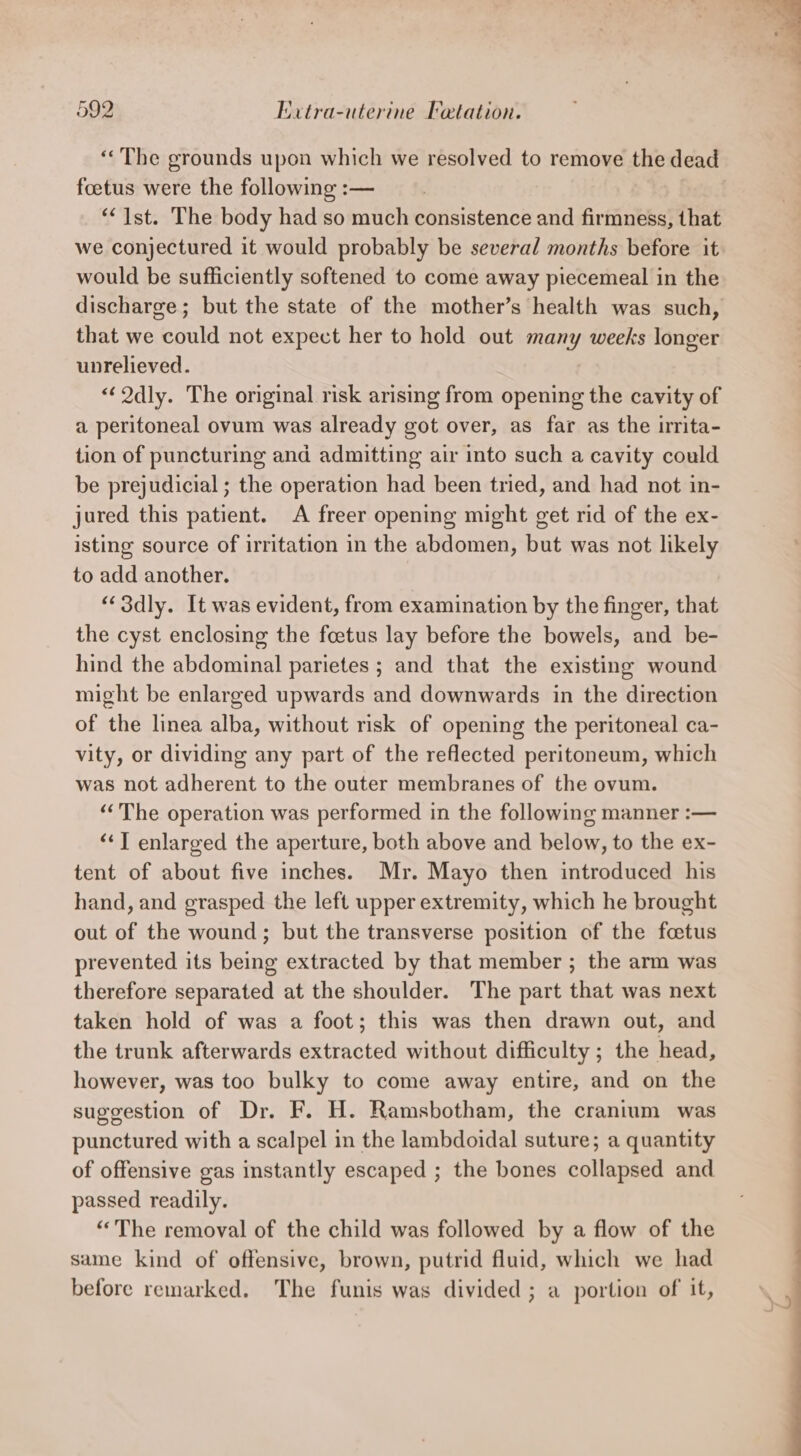 “The grounds upon which we resolved to remove the dead foetus were the following :— “Ist. The body had so eae consistence and firmness, that we conjectured it would probably be several months before it would be sufficiently softened to come away piecemeal in the discharge; but the state of the mother’s health was such, that we could not expect her to hold out many weeks longer unrelieved. “Qdly. The original risk arising from opening the cavity of a peritoneal ovum was already got over, as far as the irita- tion of puncturing and admitting air into such a cavity could be prejudicial ; the operation had been tried, and had not in- jured this patient. A freer opening might get rid of the ex- isting source of irritation in the abdomen, but was not likely to add another. “‘3dly. It was evident, from examination by the finger, that the cyst enclosing the foetus lay before the bowels, and be- hind the abdominal parietes ; and that the existing wound might be enlarged upwards and downwards in the direction of thé linea alba, without risk of opening the peritoneal ca- vity, or dividing any part of the reflected peritoneum, which was not Ribort to the outer membranes of the ovum. ‘The operation was performed in the following manner :— “T enlarged the aperture, both above and below, to the ex- tent of about five inches. Mr. Mayo then introduced his hand, and grasped the left upper extremity, which he brought out of the wound; but the transverse position of the foetus prevented its being extracted by that member ; the arm was therefore separated at the shoulder. The part that was next taken hold of was a foot; this was then drawn out, and the trunk afterwards extracted without difficulty ; the head, however, was too bulky to come away entire, and on the suggestion of Dr. F. H. Ramsbotham, the cranium was punctured with a scalpel in the lambdoidal suture; a quantity of offensive gas instantly escaped ; the bones collapsed and passed readily. “The removal of the child was followed by a flow of the same kind of offensive, brown, putrid fluid, which we had before remarked. The funis was divided ; a portion of it,