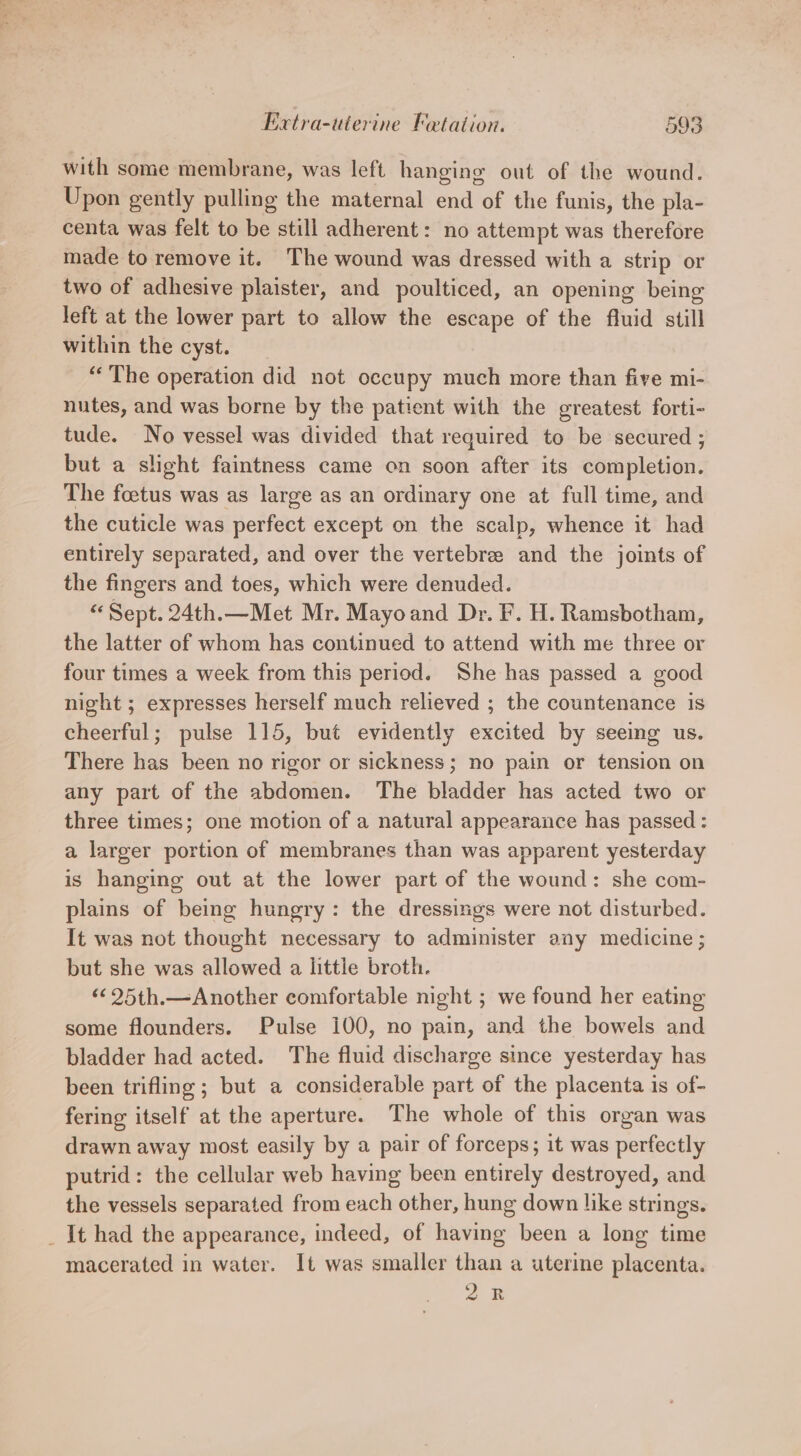 with some membrane, was left hanging out of the wound. Upon gently pulling the maternal end of the funis, the pla- centa was felt to be still adherent: no attempt was therefore made to remove it. The wound was dressed with a strip or two of adhesive plaister, and poulticed, an opening being left at the lower part to allow the escape of the fluid still within the cyst. “The operation did not occupy much more than five mi- nutes, and was borne by the patient with the greatest forti- tude. No vessel was divided that required to be secured ; but a slight faintness came on soon after its completion. The foetus was as large as an ordinary one at full time, and the cuticle was perfect except on the scalp, whence it had entirely separated, and over the vertebree and the joints of the fingers and toes, which were denuded. Sept. 24th.—Met Mr. Mayoand Dr. F. H. Ramsbotham, the latter of whom has continued to attend with me three or four times a week from this period. She has passed a good night ; expresses herself much relieved ; the countenance is cheerful; pulse 115, but evidently excited by seeing us. There has been no rigor or sickness; no pain or tension on any part of the abdomen. The bladder has acted two or three times; one motion of a natural appearance has passed : a larger portion of membranes than was apparent yesterday is hanging out at the lower part of the wound: she com- plains of being hungry: the dressings were not disturbed. It was not thought necessary to administer any medicine ; but she was allowed a little broth. ‘¢ 25th.—Another comfortable night ; we found her eating some flounders. Pulse 100, no pain, and the bowels and bladder had acted. The fluid discharge since yesterday has been trifling; but a considerable part of the placenta is of- fering itself at the aperture. The whole of this organ was drawn away most easily by a pair of forceps; it was perfectly putrid: the cellular web having been entirely destroyed, and the vessels separated from each other, hung down like strings. _ It had the appearance, indeed, of having been a long time macerated in water. It was smaller than a uterine placenta. 2k