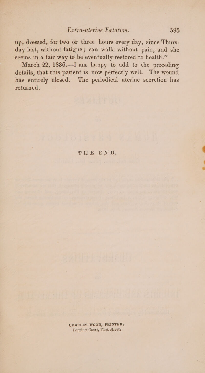 up, dressed, for two or three hours every day, since Thurs- day last, without fatigue; can walk without pain, and she seems in a fair way to be eventually restored to health.” March 22, 1836.—I am happy to add to the preceding details, that this patient is now perfectly well. The wound has entirely closed. The periedical uterine secretion has returned. | THE EN D. CHARLES WOOD, PRINTER, Poppin’s Court, Fleet Streete