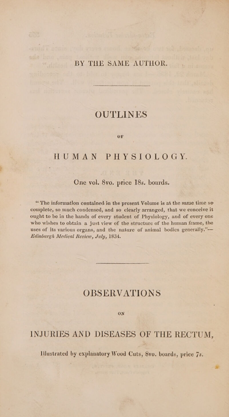 BY THE SAME AUTHOR. OUTLINES HU MeaN Pat ys. CO.L 0 Gy, One vol. 8vo. price 18s. boards. “The information contained in the present Volume is at the same time so complete, so much condensed, and so clearly arranged, that we conceive it ought to be in the hands of every student of Physiology, and of every one who wishes to obtain a just view of the structure of the human frame, the uses of its various organs, and the nature of animal bodies generally.”— Edinburgh Medical Review, July, 1834. OBSERVATIONS INJURIES AND DISEASES OF THE RECTUM, \ilustrated by explanatory Wood Cuts, 8vo. boards, price 7s.