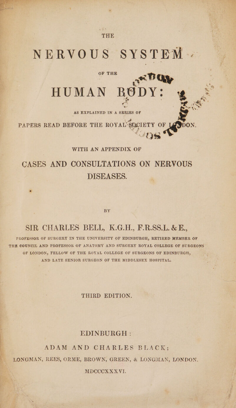 NERVOUS SYSTEM OF THE ‘ | ye8 ay | j HUMAN B 8 DY% ‘g = te Aire ron eke AS EXPLAINED IN A SERIES OF ¢ “eros WITH AN APPENDIX OF CASES AND CONSULTATIONS ON NERVOUS DISEASES. PAPERS READ BEFORE THE ROYAL‘ SOCIETY OF “E3% BY SIR CHARLES BELL, K.G.H., F.R.SS.L. &amp; E., PROFESSOR OF SURGERY IN THE UNIVERSITY OF EDINBURGH, RETIRED MEMBER OF THE COUNCIL AND PROFESSOR OF ANATOMY AND SURGERY ROYAL COLLEGE OF SURGEONS OF LONDON, FELLOW OF THE ROYAL COLLEGE OF SURGEONS OF EDINBURGH, AND LATE SENIOR SURGEON OF THE MIDDLESEX HOSPITAL. THIRD EDITION. EDINBURGH : 4 ADAM AND CHARLES BLACK; . ¥ LONGMAN, REES, ORME, BROWN, GREEN, &amp; LONGMAN, LONDON. MDCCCXXXVI.