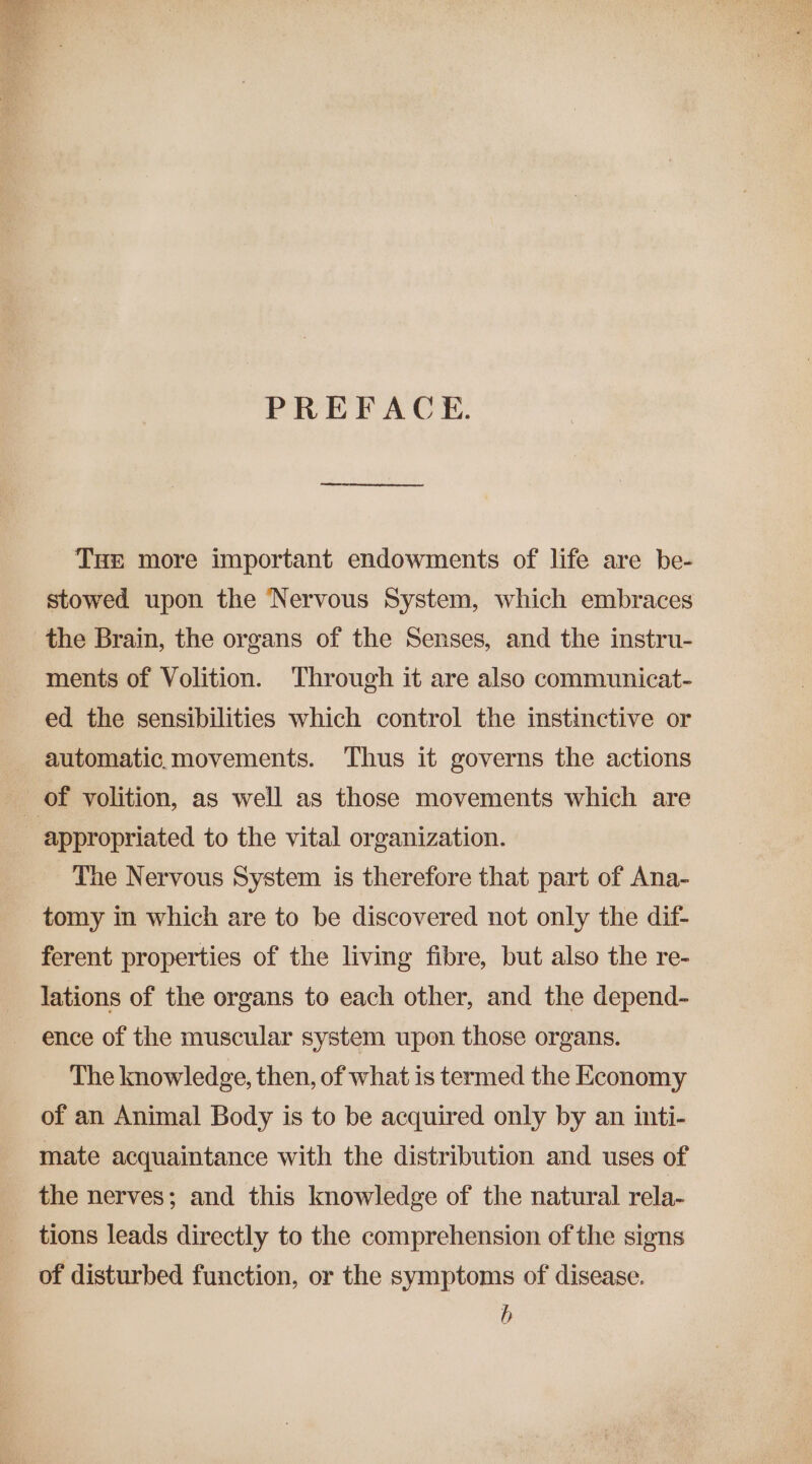 PREFACE. THE more important endowments of life are be- stowed upon the Nervous System, which embraces the Brain, the organs of the Senses, and the instru- ments of Volition. Through it are also communicat- ed the sensibilities which control the instinctive or automatic.movements. Thus it governs the actions | of volition, as well as those movements which are appropriated to the vital organization. The Nervous System is therefore that part of Ana- tomy in which are to be discovered not only the dif- ferent properties of the living fibre, but also the re- lations of the organs to each other, and the depend- ence of the muscular system upon those organs. The knowledge, then, of what is termed the Economy of an Animal Body is to be acquired only by an inti- mate acquaintance with the distribution and uses of the nerves; and this knowledge of the natural rela- tions leads directly to the comprehension of the signs of disturbed function, or the symptoms of disease. b