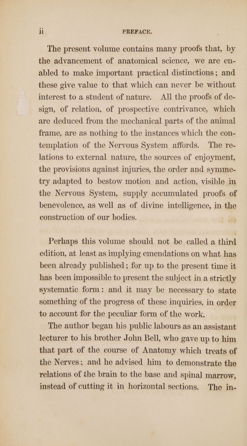 The present volume contains many proofs that, by the advancement of anatomical science, we are en- abled to make important practical distinctions; and these give value to that which can never be without interest to a student of nature. All the proofs of de- sign, of relation, of prospective contrivance, which are deduced from the mechanical parts of the animal frame, are as nothing to the instances which the con- templation of the Nervous System affords. The re- lations to external nature, the sources of enjoyment, the provisions against injuries, the order and symme- try adapted to bestow motion and action, visible in the Nervous System, supply accumulated proofs of benevolence, as well as of divine intelligence, in the construction of our bodies. Perhaps this volume should not be called a third edition, at least as implying emendations on what has been already published ; for up to the present time it has been impossible to present the subject in a strictly systematic form: and it may be necessary to state something of the progress of these inquiries, in order to account for the peculiar form of the work. — The author began his public labours as an assistant lecturer to his brother John Bell, who gave up to him that part of the course of Anatomy which treats of the Nerves; and he advised him to demonstrate the relations of the brain to the base and spinal marrow, instead of cutting it in horizontal sections. The in-