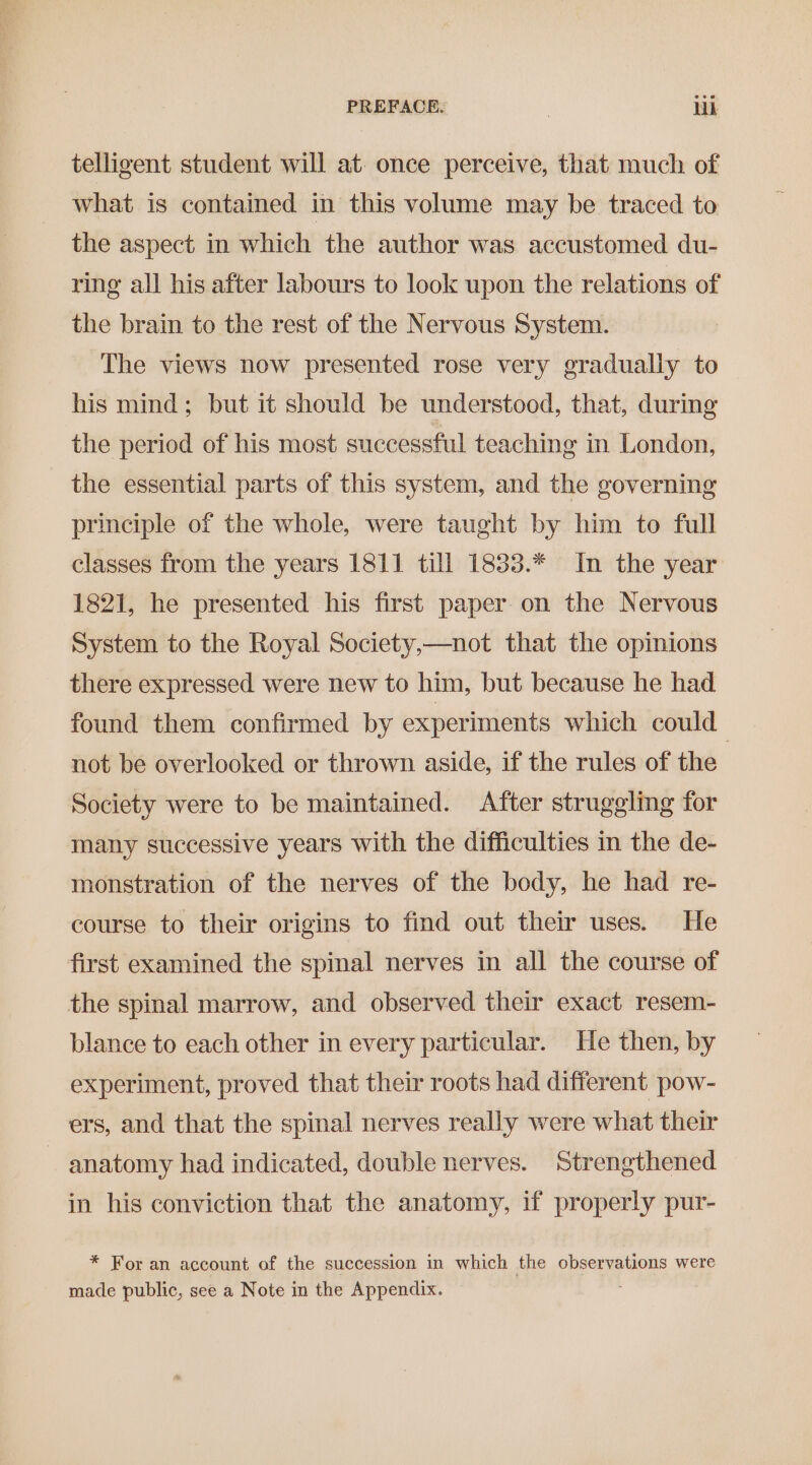 PREFACE. | Lik telligent student will at. once perceive, that much of what is contained in this volume may be traced to the aspect in which the author was accustomed du- ring all his after labours to look upon the relations of the brain to the rest of the Nervous System. The views now presented rose very gradually to his mind; but it should be understood, that, during the period of his most successful teaching in London, the essential parts of this system, and the governing principle of the whole, were taught by him to full classes from the years 1811 till 1833.* In the year 1821, he presented his first paper on the Nervous System to the Royal Society,—not that the opinions there expressed were new to him, but because he had found them confirmed by experiments which could not be overlooked or thrown aside, if the rules of the Society were to be maintained. After struggling for many successive years with the difficulties in the de- monstration of the nerves of the body, he had re- course to their origins to find out their uses. He first examined the spinal nerves in all the course of the spinal marrow, and observed their exact resem- blance to each other in every particular. He then, by experiment, proved that their roots had different pow- ers, and that the spinal nerves really were what their ~ anatomy had indicated, double nerves. Strengthened in his conviction that the anatomy, if properly pur- * For an account of the succession in which the observations were made public, see a Note in the Appendix.