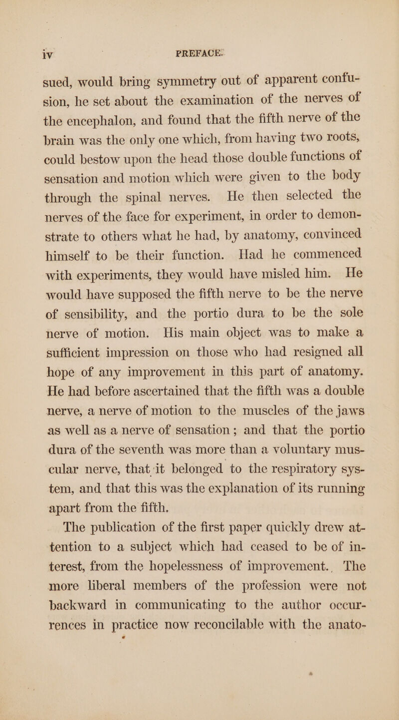 sued, would bring symmetry out of apparent confu- sion, he set about the examination of the nerves of the encephalon, and found that the fifth nerve of the brain was the only one which, from having two roots, could bestow upon the head those double functions of sensation and motion which were given to the body through the spinal nerves. He then selected the nerves of the face for experiment, in order to demon- strate to others what he had, by anatomy, convinced himself to be their function. Had he commenced with experiments, they would have misled him. He would have supposed the fifth nerve to be the nerve of sensibility, and the portio dura to be the sole nerve of motion. His main object was to make a sufficient impression on those who had resigned all hope of any improvement in this part of anatomy. He had before ascertained that the fifth was a double nerve, a nerve of motion to the muscles of the jaws as well as a nerve of sensation; and that the portio dura of the seventh was more than a voluntary mus- cular nerve, that it belonged to the respiratory sys- tem, and that this was the explanation of its running apart from the fifth, The publication of the first paper quickly drew at- tention to a subject which had ceased to be of in- terest, from the hopelessness of improvement., The more liberal members of the profession were not backward in communicating to the author occur- rences in practice now reconcilable with the anato-