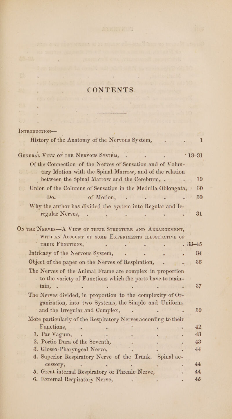 CONTENTS. INTRODUCTION— History of the Anatomy of the Nervous System, GENERAL View or THE Nervous System, Of the Connection of the Nerves of Sensation and of Volun- tary Motion with the Spinal Marrow, and of the relation _ between the Spinal Marrow and the Cerebrum, . Union of the Columns of Sensation in the Medulla Oblongata, Do. of Motion, . é \ Why the author has divided the system into coer and Ir- regular Weryes, . : : , : : On tHe Nerves—A View oF THEIR STRUCTURE AND ARRANGEMENT,  WITH AN ACCOUNT OF SOME EXPERIMENTS ILLUSTRATIVE OF ' THEIR FUNCTIONS, ; A : : Intricacy of the Nervous System, : : ° : Object of the paper on the Nerves of Respiration, . ‘ The Nerves of the Animal Frame are complex in proportion . to the variety of Functions which the parts have to main- $a, 4 : : F 4 The Nerves divided, in proportion to the complexity of Or- ganization, into two Systems, the Simple and Uniform, and the Irregular and Complex, More particularly of the Respiratory } mies according to their Functions, . Par Vagum, . Portio Dura of the beri . Glosso-Pharyngeal Nerve, . Superior Respiratory Nerve of ie. Trunk. ‘Spinal ac- cessory, : : : . Great internal Respiratory or piven Nerve, . External Respiratory Nerve, m Co bO &amp; oS Or 308-45 34 36 37 39 42 48 43 44 44. 44 AS