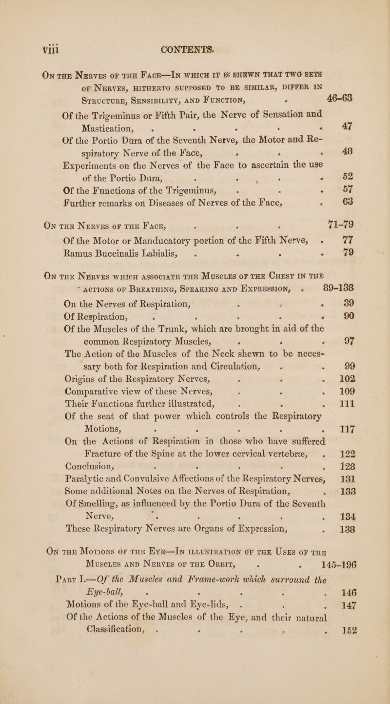 On tHE Nerves or toe Fack—In wHIcH IT i SHEWN THAT TWO SETS OF NERVES, HITHERTO SUPPOSED TO BE SIMILAR, DIFFER IN Srructure, SENSIBILITY, AND Function, ‘ 46-63 Of the Trigeminus or Fifth Pair, the Nerve of Sensation and Mastication, . ‘ 47 Of the Portio Dara of the Seenalh i the ee and Re- spiratory Nerve of the Face, ‘ ‘ ‘ 48 Experiments on the Nerves of the Face to ascertain the use of the Portio Dura, ‘ : ' ‘ « 52 Of the Functions of the Trigeminus, . : ~ ez Further remarks on Diseases of Nerves of the Face, . 63 On tur NervEs oF THE Face, : ‘ 71-79 Of the Motor or Manducatory portion of Ae: Fifth Nerve, . [7 Ramus Buccinalis Labialis, . : : &gt; em On tHE NERVES WHICH ASsocIATE THE MusciEs oF THE CHEST IN THE “ ACTIONS OF BREATHING, SPEAKING AND EXPRESSION, 89-138 On the Nerves of Respiration, : ‘ ° 39 Of Respiration, ‘ ‘ ‘ 90 Of the Muscles of the Trunk, liioli are padigting in aid of the common Respiratory Muscles, : eine OE The Action of the Muscles of the Neck shewn to ite neces~ sary both for Respiration and Circulation, : . 99 Origins of the Respiratory Nerves, ‘ : - , 302 Comparative view of these Nerves, ‘ : ~ 109 Their Functions further illustrated, ; : Lig Of the seat of that power which controls the Bhspintiory Motions, : 117 On the Actions of Raspiedeion in ih des who Wie silanes Fracture of the Spine at the lower cervical vertebre, . 122 Conclusion, ' é ‘ ‘ . 28 Paralytic and Convulsive Affections of the Respiratory Nerves, 1381 Some additional Notes on the Nerves of Respiration, 1338 Of Smelling, as influenced by the Portio Dura of the ceaionth Nerve, ‘ . rea These er eee ene are fieais of Eenieson i - 138 On tap Motions Or THE Eyr—In InLusTRATION OF TuE Usgs or THE Museies anp Nerves or THE Orsi, : : 145-196 Pant L—Of the Muscles and Frame-work which surround the Eye-bail, ; ; ; - 146 Motions of the Eye-ball and Byectids;  147 Of the Actions of the Muscles of the Eye, and des niteeel Classification, . . , ' a ee