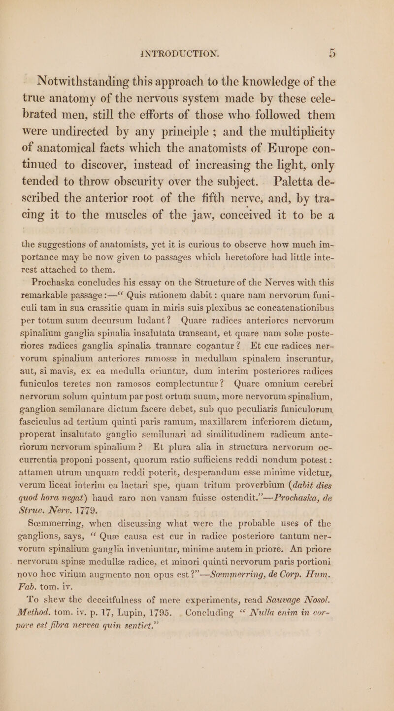 Notwithstanding this approach to the knowledge of the true anatomy of the nervous system made by these cele- brated men, still the efforts of those who followed them were undirected by any principle ; and the multiplicity of anatomical facts which the anatomists of Europe con- tinued to discover, instead of increasing the light, only tended to throw obscurity over the subject. Paletta de- scribed the anterior root of the fifth nerve, and, by tra- cing it to the muscles of the jaw, conceived it to be a the suggestions of anatomists, yet it is curious to observe how much im- portance may be now given to passages which heretofore had little inte- rest attached to them. Prochaska concludes his essay on the Structure of the Nerves with this remarkable passage :—‘“‘ Quis rationem dabit : quare nam nervorum funi- culi tam in sua crassitie quam in miris suis plexibus ac concatenationibus per totum suum decursum Iudant? Quare radices anteriores nervorum spinalium ganglia spinalia insalutata transeant, et quare nam sole poste- riores radices ganglia spinalia trannare cogantur? Et cur radices ner- yorum spinalium anteriores ramosze in medullam spinalem inseruntur, aut, Si mavis, ex ca medulla oriuntur, dum interim posteriores radices funiculos teretes non ramosos complectuntur? Quare omnium cerebri nervorum solum quintum par post ortum suum, more neryorum spinalium, ganglion semilunare dictum facere debet, sub quo peculiaris funiculorum fasciculus ad tertium quinti paris ramum, maxillarem inferiorem dictum, properat insalutato ganglio semilunari ad similitudinem radicum ante- riorum nervorum spinalium ? Et plura alia in structura nervorum oc- currentia proponi possent, quorum ratio sufficiens reddi nondum potest : attamen utrum unquam reddi poterit, desperandum esse minime videtur, verum liceat interim ea lactari spe, quam tritum proverbium (dabit dies quod hora negat) haud raro non vanam fuisse ostendit.”—Prochaska, de Struc. Nerv. 1779. | Semmerring, when discussing what were the probable uses of the ganglions, says, “ Quee causa est cur in radice posteriore tantum ner- vorum spinalium ganglia inveniuntur, minime autem in priore. An priore . nervorum spine medulle radice, et minori quinti nervorum paris portioni novo hoc virium augmento non opus est ?”—Semmerring, de Corp. Hum. Fab. tom. iv. To shew the deceitfulness of mere experiments, read Sauvage Nosol. | Method. tom. iv. p. 17, Lupin, 1795. . Concluding “ Nulla enim in cor- pore est fibra nervea quin sentiet.”