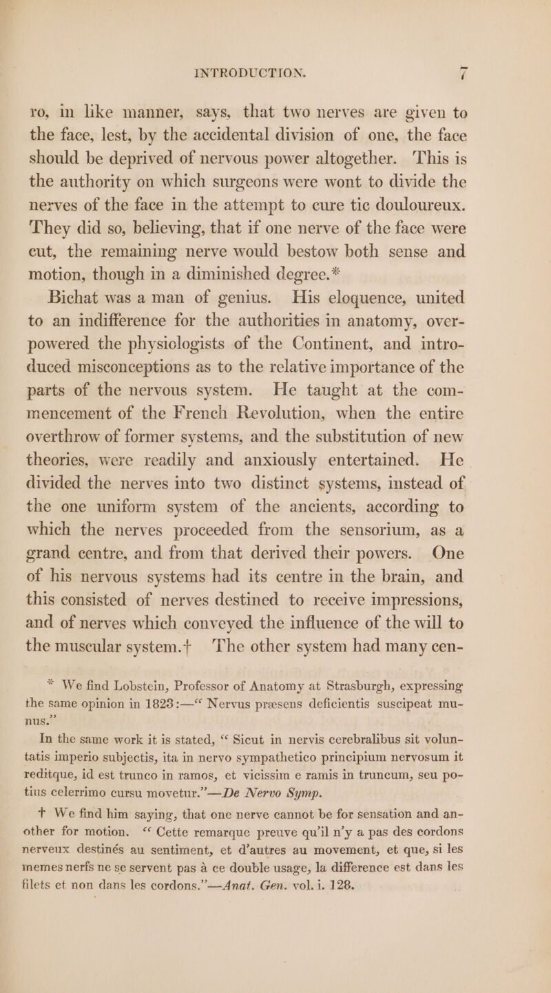 ro, in like manner, says, that two nerves are given to the face, lest, by the accidental division of one, the face should be deprived of nervous power altogether. This is the authority on which surgeons were wont to divide the nerves of the face in the attempt to cure tic douloureux. They did so, believing, that if one nerve of the face were cut, the remaining nerve would bestow both sense and motion, though in a diminished degree.* Bichat was a man of genius. His eloquence, united to an indifference for the authorities in anatomy, over- powered the physiclogists of the Continent, and intro- duced misconceptions as to the relative importance of the parts of the nervous system. He taught at the com- mencement of the French Revolution, when the entire overthrow of former systems, and the substitution of new theories, were readily and anxiously entertained. He divided the nerves into two distinct systems, instead of the one uniform system of the ancients, according to which the nerves proceeded from the sensorium, as a grand centre, and from that derived their powers. One of his nervous systems had its centre in the brain, and this consisted of nerves destined to receive impressions, and of nerves which conveyed the influence of the will to the muscular system.+ The other system had many cen- * We find Lobstein, Professor of Anatomy at Strasburgh, expressing the same opinion in 1828 :—“ Nervus preesens deficientis suscipeat mu- nus.” In the same work it is stated, “ Sicut in nervis cerebralibus sit volun- tatis imperio subjectis, ita in nervo sympathetico principium nervyosum it reditque, id est trunco in ramos, et vicissim e ramis in truncum, seu po- tius celerrimo cursu movetur.”’—De Nervo Symp. Tt We find him saying, that one nerve cannot be for sensation and an- other for motion. ‘‘ Cette remarque preuve qu il n’y a pas des cordons - nerveux destinés au sentiment, et d’autres au movement, et que, si les memes nerfs ne se servent pas a ce double usage, la difference est dans les filets et non dans les cordons.”—Anat. Gen. vol. i. 128.