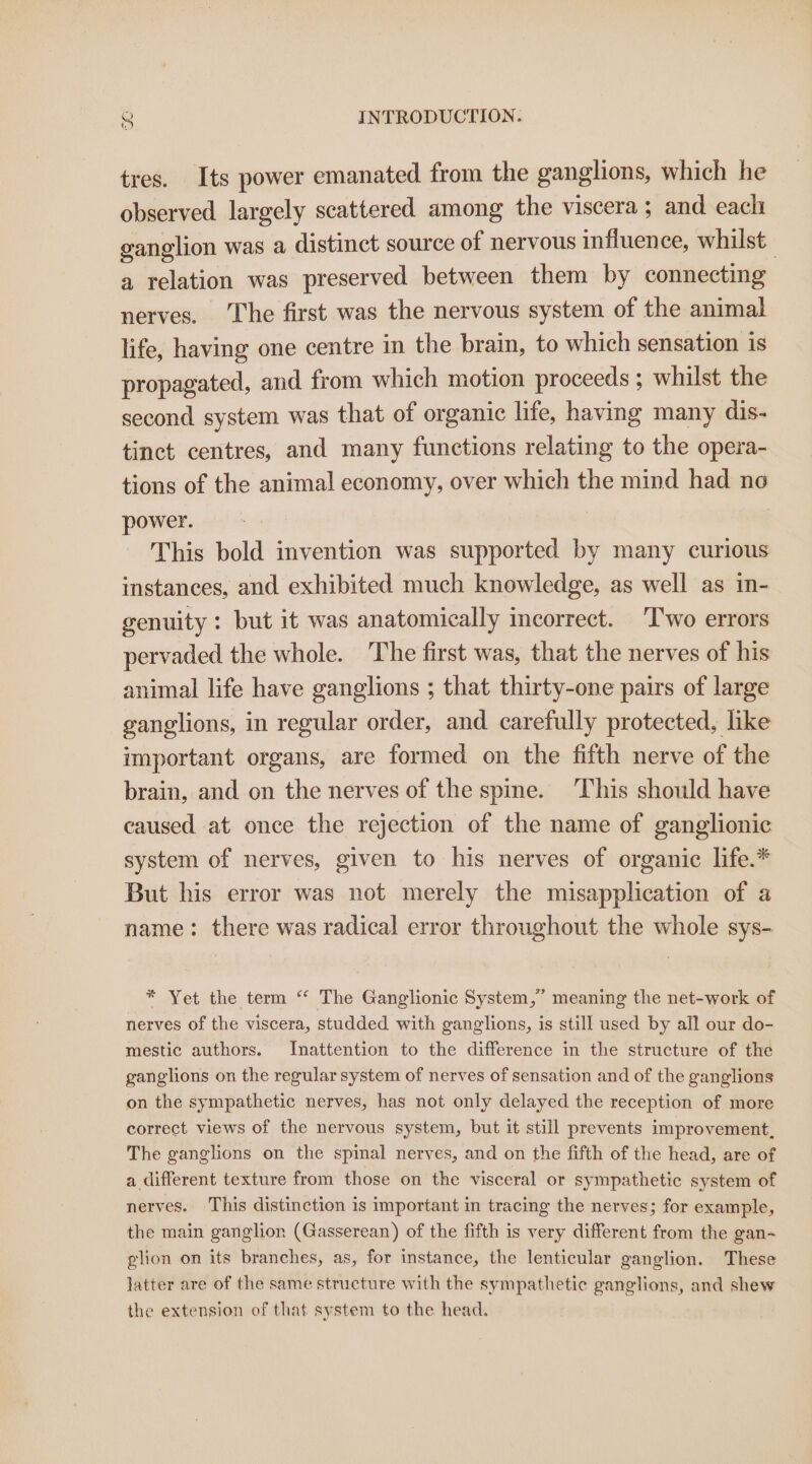 tres. Its power emanated from the ganglions, which he observed largely scattered among the viscera ; and each ganglion was a distinct source of nervous influence, whilst | a relation was preserved between them by connecting nerves. The first was the nervous system of the animal life, having one centre in the brain, to which sensation is propagated, and from which motion proceeds ; whilst the second system was that of organic life, having many dis- tinct centres, and many functions relating to the opera- tions of the animal economy, over which the mind had no power. | This bold invention was supported by many curious instances, and exhibited much knowledge, as well as in- genuity : but it was anatomically incorrect. ‘Two errors pervaded the whole. The first was, that the nerves of his animal life have ganglions ; that thirty-one pairs of large ganglions, in regular order, and carefully protected, like important organs, are formed on the fifth nerve of the brain, and on the nerves of the spine. This should have caused at once the rejection of the name of ganglionic system of nerves, given to his nerves of organic life.* But his error was not merely the misapplication of a name: there was radical error throughout the whole sys- * Yet the term “‘ The Ganglionic System,” meaning the net-work of nerves of the viscera, studded with ganglions, is still used by all our do- mestic authors. Inattention to the difference in the structure of the ganglions on the regular system of nerves of sensation and of the ganglions on the sympathetic nerves, has not only delayed the reception of more correct views of the nervous system, but it still prevents improvement, The ganglions on the spinal nerves, and on the fifth of the head, are of a different texture from those on the visceral or sympathetic system of nerves. This distinction is important in tracing the nerves; for example, the main ganglion (Gasserean) of the fifth is very different from the gan-~ glion on its branches, as, for instance, the lenticular ganglion. These latter are of the same structure with the sympathetic ganglions, and shew the extension of that system to the head.