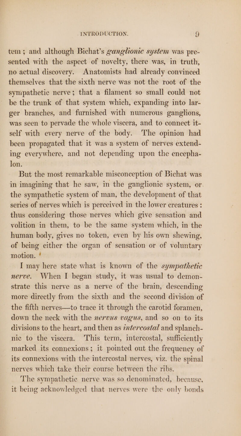 tem; and although Bichat’s ganglionic system was pre- sented with the aspect of novelty, there was, in truth, no actual discovery. Anatomists had already convinced themselves that the sixth nerve was not the root of the sympathetic nerve; that a filament so small could not be the trunk of that system which, expanding into lar- ger branches, and furnished with numerous ganglions, was seen to pervade the whole viscera, and to connect it- self with every nerve of the body. The opinion had been propagated that it was a system of nerves extend- ing everywhere, and not depending upon the encepha- lon. But the most remarkable misconception of Bichat was in imagining that he saw, in the ganglionic system, or. the sympathetic system of man, the development of that series of nerves which is perceived in the lower creatures : - thus considering those nerves which give sensation and volition in them, to be the same system which, in the human body, gives no token, even by his own shewing, of being either the organ of sensation or of voluntary motion. * I may here state what is known of the sympathetic nerve. When I began study, it was usual to demon- strate this nerve as a nerve of the brain, descending more directly from the sixth and the second division of the fifth nerves—to trace it through the carotid foramen, down the neck with the rervus vagus, and so on to its divisions to the heart, and then as enfercostal and splanch- nic to the viscera. This term, intercostal, sufficiently marked its connexions; it pointed out the frequency of its connexions with the intercostal nerves, viz. the spinal ~ nerves which take their course between the ribs. The sympathetic nerve was so denominated, because, it being acknowledged that nerves were the only bonds