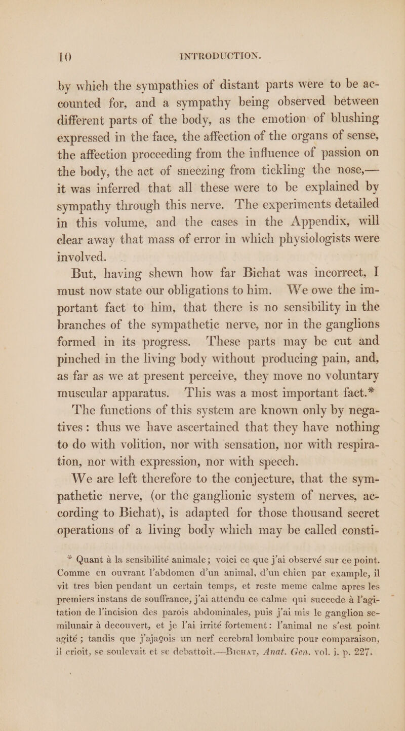 by which the sympathies of distant parts were to be ac- counted for, and a sympathy being observed between different parts of the body, as the emotion of blushing expressed in the face, the affection of the organs of sense, the affection proceeding from the influence of passion on the body, the act of sneezing from tickling the nose,— it was inferred that all these were to be explained by sympathy through this nerve. The experiments detailed in this volume, and the cases in the Appendix, will clear away that mass of error in which physiologists were involved. 3 But, having shewn how far Bichat was incorrect, I must now state our obligations to him. We owe the im- portant fact to him, that there is no sensibility in the branches of the sympathetic nerve, nor in the ganglions formed in its progress. These parts may be cut and pinched in the living body without producing pain, and, as far as we at present perceive, they move no voluntary muscular apparatus. This was a most important fact.* The functions of this system are known only by nega- tives: thus we have ascertained that they have nothing to do with volition, nor with sensation, nor with respira- tion, nor with expression, nor with speech. We are left therefore to the conjecture, that the sym- pathetic nerve, (or the ganglionic system of nerves, ac- cording to Bichat), is adapted for those thousand secret operations of a living body which may be called consti- * Quant a la sensibilité animale; voici ce que j'ai observé sur ce point. Comme en ouvrant l’abdomen d’un animal, d’un chien par example, il vit tres bien pendant un certain temps, et reste meme calme apres les premiers instans de souffrance, j'ai attendu ce calme qui succede a l’agi- tation de l’incision des parois abdominales, puis j’ai mis le ganglion se- milunair a decouvert, et je lai irrité fortement: l’animal ne s’est point agité ; tandis que j’ajagois un nerf cerebral lombaire pour comparaison, il crioit, se soulevait et se debattoit.—Bicuat, Anat. Gen. vol. i. p. 227.