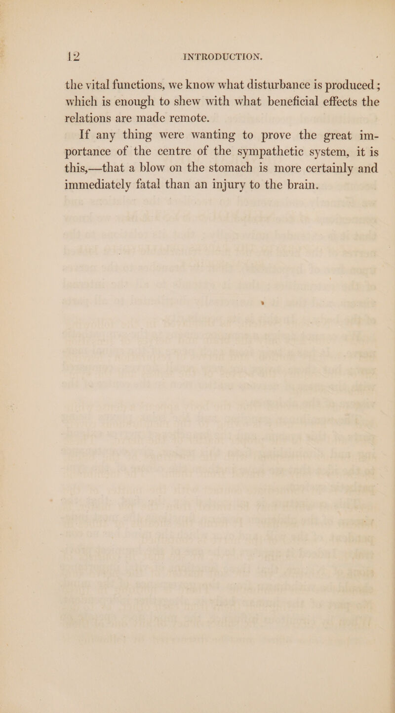 |. ed the vital functions, we know what disturbance is produced ; which is enough to shew with what beneficial effects the relations are made remote. If any thing were wanting to prove the great im- portance of the centre of the sympathetic system, it is this,—that a blow on the stomach is more certainly and immediately fatal than an injury to the brain.