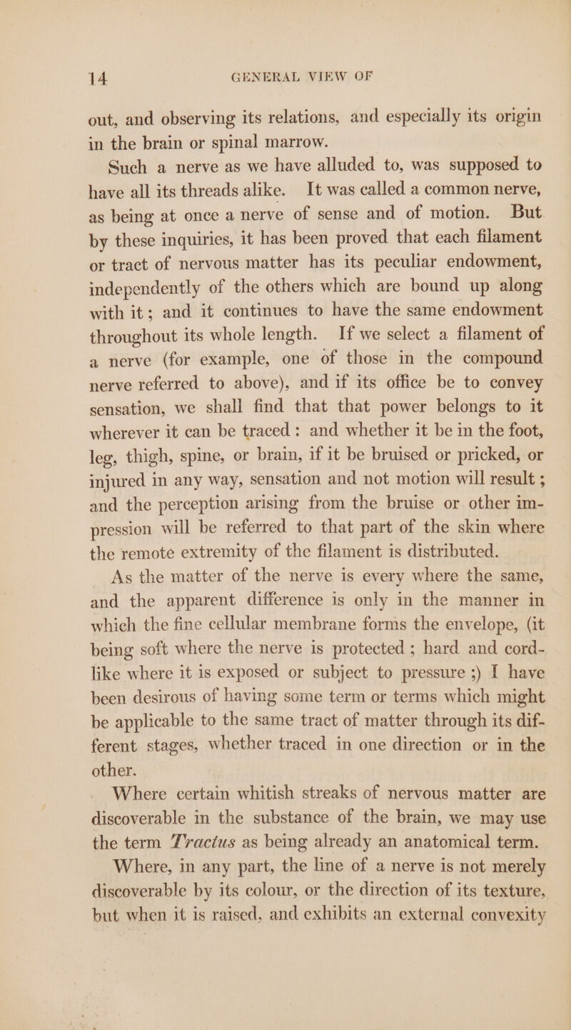 out, and observing its relations, and especially its origin in the brain or spinal marrow. Such a nerve as we have alluded to, was supposed to have all its threads alike. It was called a common nerve, as being at once a nerve of sense and of motion. But by these inquiries, it has been proved that each filament or tract of nervous matter has its peculiar endowment, independently of the others which are bound up along with it; and it continues to have the same endowment throughout its whole length. If we select a filament of a nerve (for example, one of those in the compound nerve referred to above), and if its office be to convey sensation, we shall find that that power belongs to it wherever it can be traced: and whether it be in the foot, leg, thigh, spine, or brain, if it be bruised or pricked, or injured in any way, sensation and not motion will result ; and the perception arising from the bruise or other im- pression will be referred to that part of the skin where the remote extremity of the filament is distributed. As the matter of the nerve is every where the same, and the apparent difference is only in the manner in which the fine cellular membrane forms the envelope, (it being soft where the nerve is protected ; hard and cord- like where it is exposed or subject to pressure ;) I have been desirous of having some term or terms which might be applicable to the same tract of matter through its dif- ferent stages, whether traced in one direction or in the other. Where certain whitish streaks of nervous matter are discoverable in the substance of the brain, we may use the term Tvacius as being already an anatomical term. Where, in any part, the line of a nerve is not merely discoverable by its colour, or the direction of its texture, but when it is raised, and exhibits an external convexity