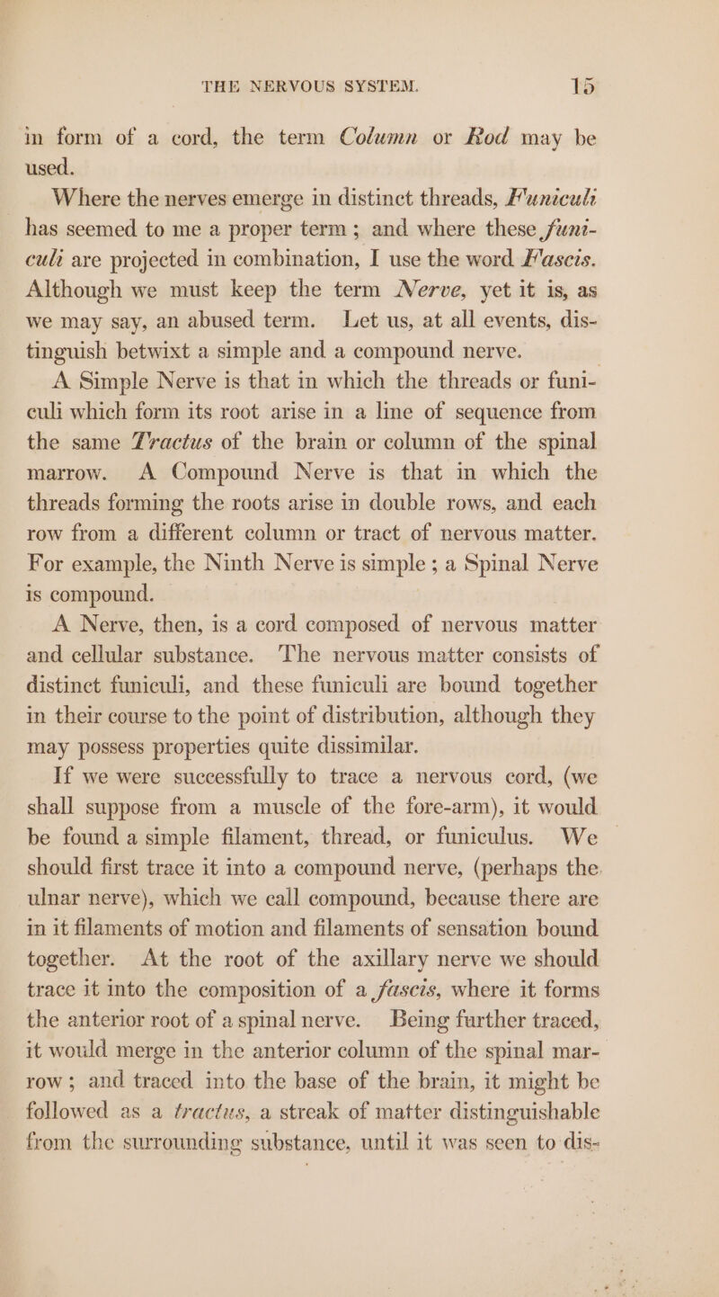 in form of a cord, the term Column or Rod may be used. Where the nerves emerge in distinct threads, Munecule _ has seemed to me a proper term; and where these ,funi- cult are projected in combination, I use the word Fascis. Although we must keep the term Nerve, yet it is, as we may say, an abused term. Let us, at all events, dis- tinguish betwixt a simple and a compound nerve. | A Simple Nerve is that in which the threads or funi- culi which form its root arise in a line of sequence from the same Tractus of the brain or column of the spinal marrow. A Compound Nerve is that in which the threads forming the roots arise in double rows, and each row from a different column or tract of nervous matter. For example, the Ninth Nerve is simple ; a Spinal Nerve is compound. A Nerve, then, is a cord composed of nervous matter and cellular substance. The nervous matter consists of distinct funiculi, and these funiculi are bound together in their course to the point of distribution, although they may possess properties quite dissimilar. If we were successfully to trace a nervous cord, (we shall suppose from a muscle of the fore-arm), it would be found a simple filament, thread, or funiculus. We should first trace it into a compound nerve, (perhaps the. ulnar nerve), which we call compound, because there are in it filaments of motion and filaments of sensation bound together. At the root of the axillary nerve we should trace it into the composition of a fasczs, where it forms the anterior root of aspinal nerve. Being further traced, it would merge in the anterior column of the spinal mar- row ; and traced into the base of the brain, it might be _ followed as a tractus, a streak of matter distinguishable from the surrounding substance, until it was seen to dis-