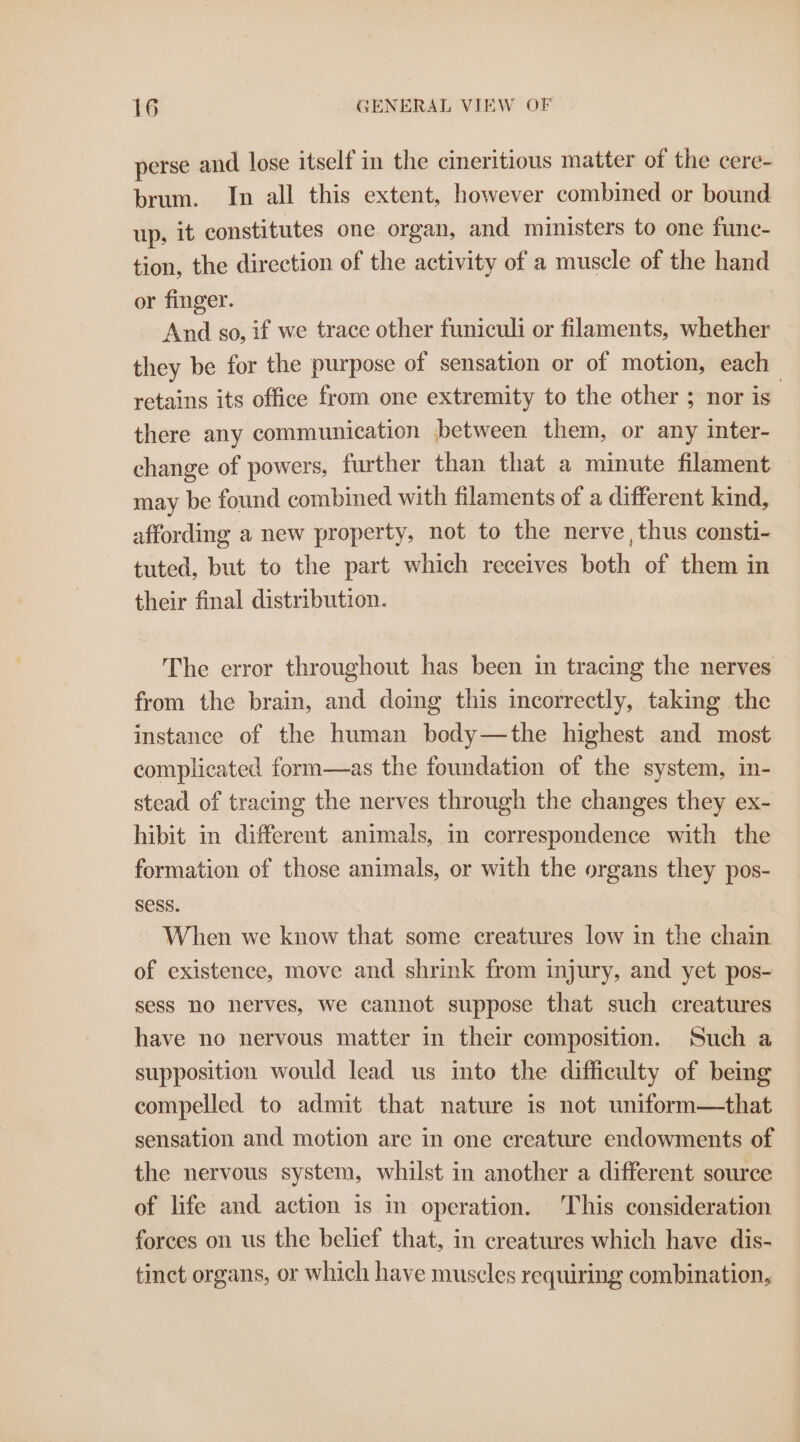 -perse and lose itself in the cineritious matter of the cere- brum. In all this extent, however combined or bound up, it constitutes one organ, and ministers to one func- tion, the direction of the activity of a muscle of the hand or finger. | And so, if we trace other funiculi or filaments, whether they be for the purpose of sensation or of motion, each retains its office from one extremity to the other ; nor is there any communication between them, or any inter- change of powers, further than that a minute filament may be found combined with filaments of a different kind, affording a new property, not to the nerve, thus consti- tuted, but to the part which receives both of them in their final distribution. The error throughout has been in tracing the nerves from the brain, and doing this incorrectly, taking the instance of the human body—the highest and most complicated form—as the foundation of the system, in- stead of tracing the nerves through the changes they ex- hibit in different animals, in correspondence with the formation of those animals, or with the organs they pos- Sess. When we know that some creatures low in the chain of existence, move and shrink from injury, and yet pos- sess no nerves, we cannot suppose that such creatures have no nervous matter in their composition. Such a supposition would lead us into the difficulty of being compelled to admit that nature is not uniform—that sensation and motion are in one creature endowments of the nervous system, whilst in another a different source of life and action is in operation. This consideration forces on us the belief that, in creatures which have dis- tinct organs, or which have muscles requiring combination,