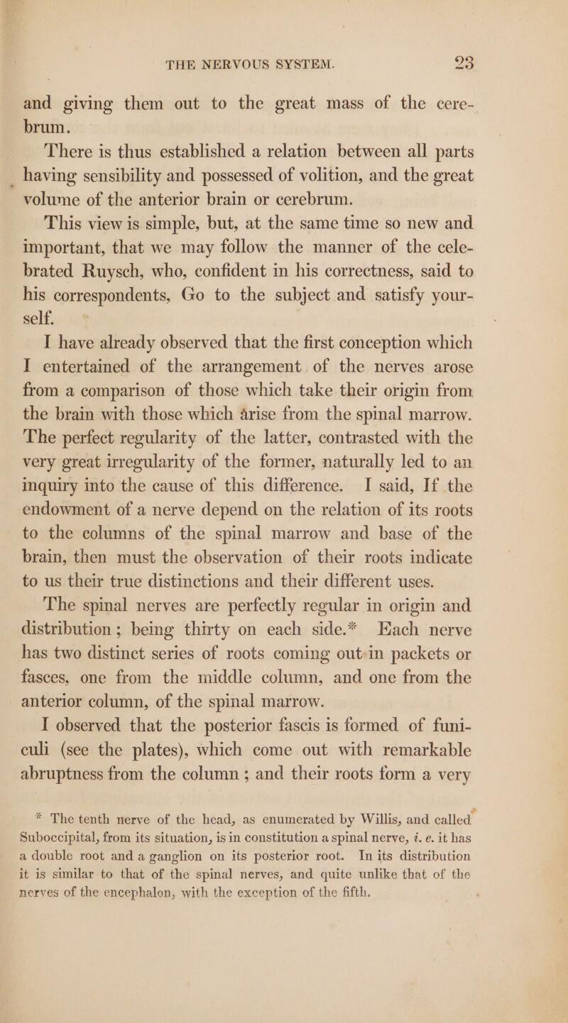 and giving them out to the great mass of the cere- brum. There is thus established a relation between all parts _ having sensibility and possessed of volition, and the great volume of the anterior brain or cerebrum. This view is simple, but, at the same time so new and important, that we may follow the manner of the cele- brated Ruysch, who, confident in his correctness, said to his correspondents, Go to the subject and satisfy your- self. I have already observed that the first conception which I entertained of the arrangement. of the nerves arose from a comparison of those which take their origin from the brain with those which arise from the spinal marrow. The perfect regularity of the latter, contrasted with the very great irregularity of the former, naturally led to an ‘inquiry into the cause of this difference. I said, If the endowment of a nerve depend on the relation of its roots to the columns of the spinal marrow and base of the brain, then must the observation of their roots indicate to us their true distinctions and their different uses. The spinal nerves are perfectly regular in origin and distribution ; being thirty on each side.* Each nerve has two distinct series of roots coming out:in packets or fasces, one from the middle column, and one from the anterior column, of the spinal marrow. I observed that the posterior fascis is formed of funi- culi (see the plates), which come out with remarkable abruptness from the column ; and their roots form a very * The tenth nerve of the head, as enumerated by Willis, and called Suboccipital, from its situation, is in constitution a spinal nerve, i. e. it has _a double root and a ganglion on its posterior root. In its distribution it is similar to that of the spinal nerves, and quite unlike that of the nerves of the encephalon, with the exception of the fifth.