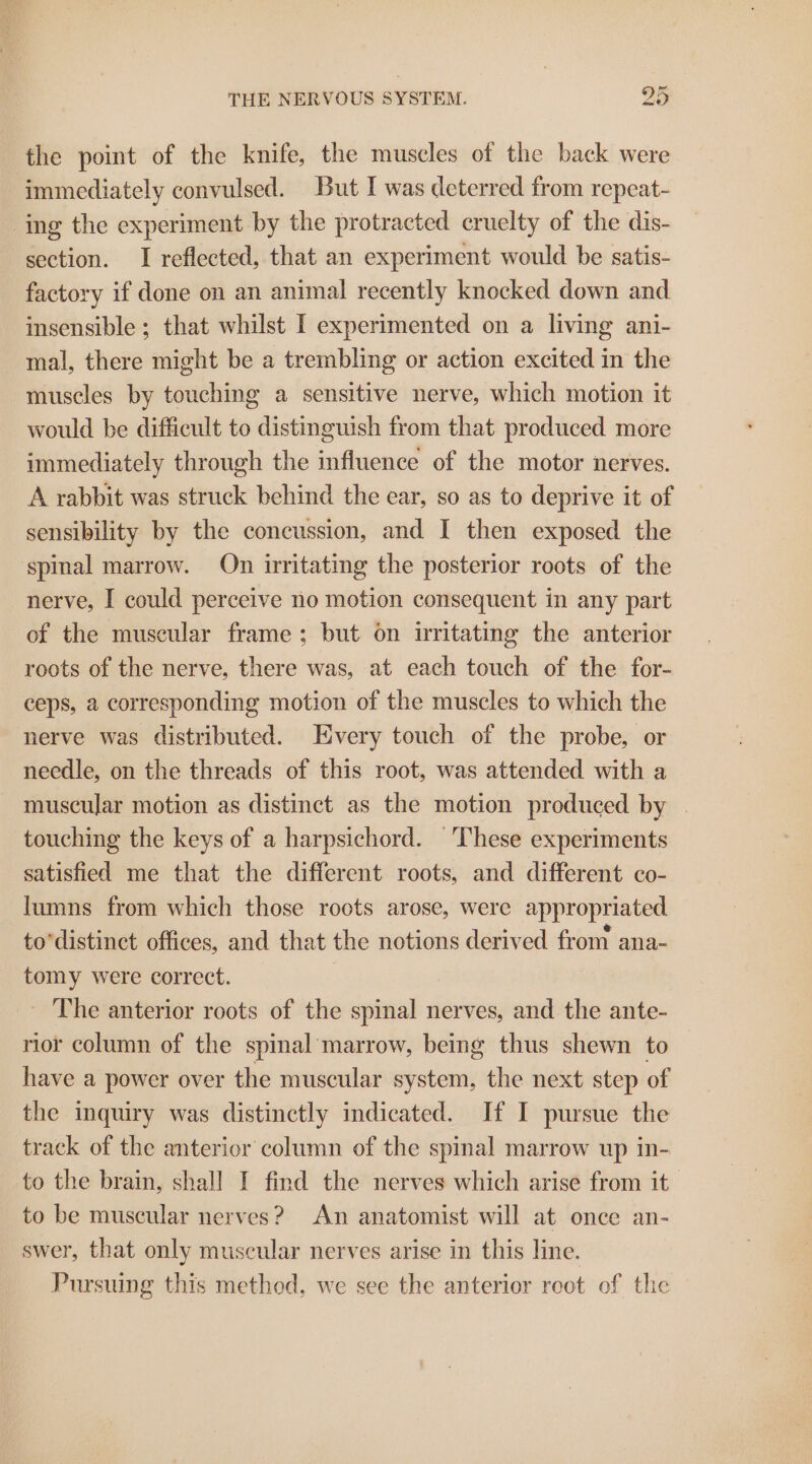 the point of the knife, the muscles of the back were immediately convulsed. But I was deterred from repeat- ing the experiment by the protracted cruelty of the dis- section. I reflected, that an experiment would be satis- factory if done on an animal recently knocked down and insensible ; that whilst I experimented on a living ani- mal, there might be a trembling or action excited in the muscles by touching a sensitive nerve, which motion it would be difficult to distinguish from that produced more immediately through the influence of the motor nerves. A rabbit was struck behind the ear, so as to deprive it of sensibility by the concussion, and I then exposed the spinal marrow. On irritating the posterior roots of the nerve, I could perceive no motion consequent in any part of the muscular frame ; but on writating the anterior roots of the nerve, there was, at each touch of the for- ceps, a corresponding motion of the muscles to which the nerve was distributed. Every touch of the probe, or necdle, on the threads of this root, was attended with a - muscular motion as distinct as the motion produced by | touching the keys of a harpsichord. These experiments satisfied me that the different roots, and different co- lumns from which those roots arose, were appropriated to’distinct offices, and that the notions derived from ana- tomy were correct. _ The anterior roots of the spinal nerves, and the ante- rior column of the spinal marrow, being thus shewn to have a power over the muscular system, the next step of the inquiry was distinctly indicated. If I pursue the track of the anterior column of the spinal marrow up in- to the brain, shall I find the nerves which arise from it’ to be muscular nerves? An anatomist will at once an- swer, that only museular nerves arise in this line. Pursuing this method, we see the anterior reot of the