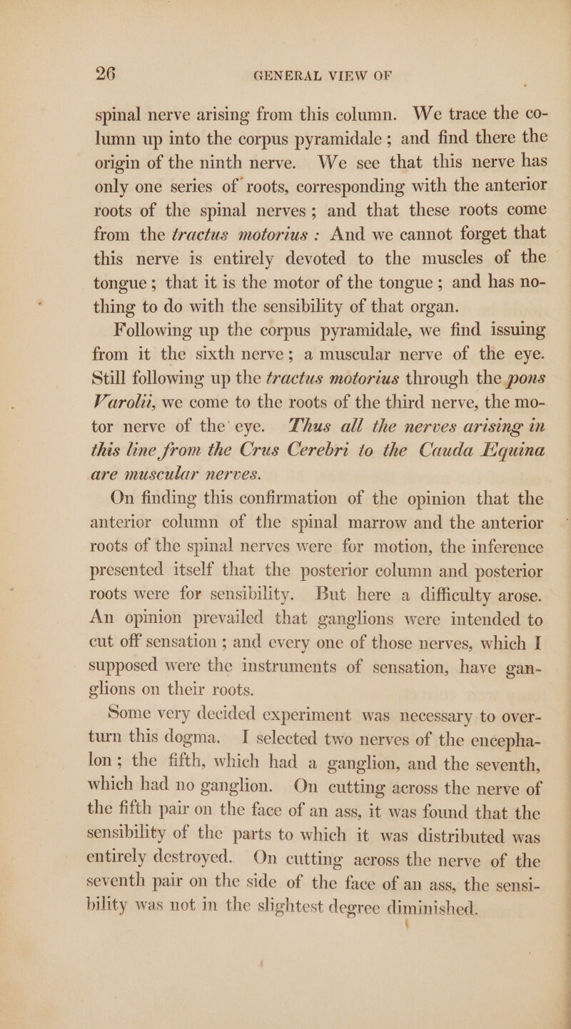 spinal nerve arising from this column. We trace the co- lumn up into the corpus pyramidale ; and find there the origin of the ninth nerve. We sce that this nerve has only one series of roots, corresponding with the anterior roots of the spmal nerves; and that these roots come from the éractus motorius : And we cannot forget that this nerve is entirely devoted to the muscles of the tongue ; that it is the motor of the tongue ; and has no- thing to do with the sensibility of that organ. Following up the corpus pyramidale, we find issuing from it the sixth nerve; a muscular nerve of the eye. Still following up the tractus motorius through the pons Varolit, we come to the roots of the third nerve, the mo- tor nerve of the eye. Thus all the nerves arising in this line from the Crus Cerebri to the Cauda Equina are muscular nerves. On finding this confirmation of the opinion that the anterior column of the spinal marrow and the anterior roots of the spinal nerves were for motion, the inference presented itself that the posterior column and posterior roots were for sensibility. But here a difficulty arose. An opinion prevailed that ganglions were intended to cut off sensation ; and every one of those nerves, which I - supposed were the instruments of sensation, have gan- glions on their roots. Some very decided experiment was necessary to over- turn this dogma. I selected two nerves of the encepha- lon; the fifth, which had a ganglion, and the seventh, which had no ganglion. On cutting across the nerve of the fifth pair on the face of an ass, it was found that the sensibility of the parts to which it was distributed was entirely destroyed. On cutting across the nerve of the seventh pair on the side of the face of an ass, the sensi- bility was not in the slightest degree diminished. i a i a