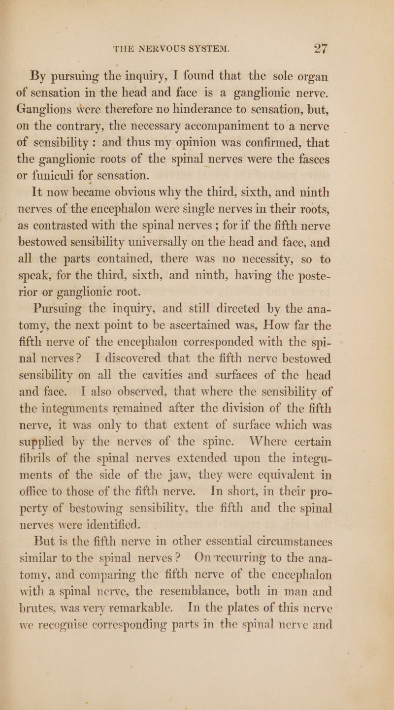 By pursuing the inquiry, I found that the sole organ _ of sensation in the head and face is a ganglionic nerve. _ Ganglions were therefore no hinderance to sensation, but, on the contrary, the necessary accompaniment to a nerve of sensibility : and thus my opinion was confirmed, that the ganglionic roots of the spinal nerves were the fasces or funiculi for sensation. It now became obvious why the third, sixth, and ninth nerves of the encephalon were single nerves in their roots, as contrasted with the spinal nerves ; for if the fifth nerve bestowed sensibility universally on the head and face, and all the parts contained, there was no necessity, so to speak, for the third, sixth, and ninth, having the poste- rior or ganglionic root. Pursuing the inquiry, and still directed by the ana- tomy, the next point to be ascertained was, How far the - fifth nerve of the encephalon corresponded with the spi- nal nerves? I discovered that the fifth nerve bestowed sensibility on all the cavities and surfaces of the head and face. I also observed, that where the sensibility of the integuments remained after the division of the fifth nerve, it was only to that extent of surface which was supplied by the nerves of the spine. Where certain fibrils of the spinal nerves extended upon the integu- ments of the side of the jaw, they were equivalent in office to those of the fifth nerve. In short, in their pro- perty of bestowing sensibility, the fifth and the spinal nerves were identified. But is the fifth nerve in other essential circumstances similar to the spinal nerves? Onvrecurring to the ana- tomy, and comparing the fifth nerve of the encephalon with a spinal nerve, the resemblance, both in man and brutes, was very remarkable. In the plates of this nerve we recognise corresponding parts in the spinal nerve and