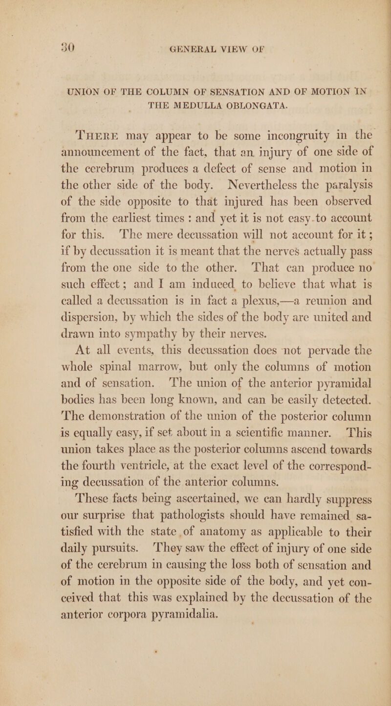 UNION OF THE COLUMN OF SENSATION AND OF MOTION IN THE MEDULLA OBLONGATA. announcement of the fact, that an injury of one side of the cerebrum produces a defect of sense and motion in the other side of the body. Nevertheless the paralysis of the side opposite to that injured has been observed from the earliest times : and yet it is not easy.to account for this. ‘The mere decussation will not account for it ; if by decussation it is meant that the nerves actually pass such effect ; and I am induced, to believe that what is called a decussation is in fact a plexus,—a reunion and dispersion, by which the sides of the body are united and drawn into sympathy by their nerves. At all events, this decussation does not pervade the whole spinal marrow, but only the columns of motion and of sensation. ‘The union of the anterior pyramidal bodies has been long known, and can be easily detected. The demonstration of the union of the posterior column is equally easy, if set about m a scientific manner. This union takes place as the posterior columns ascend towards the fourth ventricle, at the exact level of the correspond- ing decussation of the anterior columns. These facts being ascertained, we can hardly suppress our surprise that pathologists should have remained sa- tisfied with the state of anatomy as applicable to their daily pursuits. They saw the effect of injury of one side of the cerebrum in causing the loss both of sensation and of motion in the opposite side of the body, and yet con- ceived that this was explained by the decussation of the anterior corpora pyramidalia. eit te ears