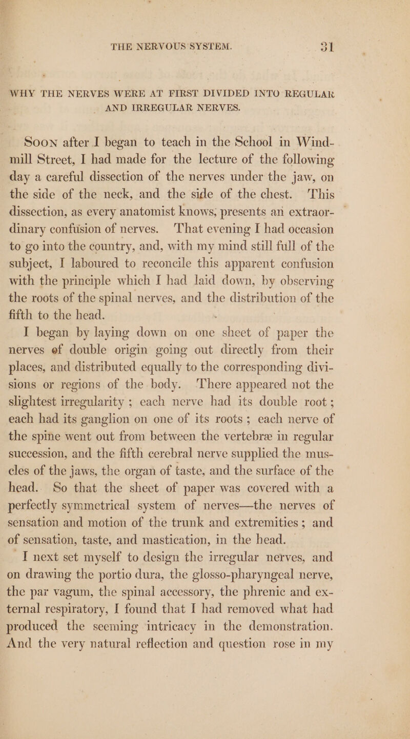 WHY THE NERVES WERE AT FIRST DIVIDED INTO REGULAR - AND IRREGULAR NERVES. Soon after I began to teach in the School in Wind- mill Street, I had made for the lecture of the following day a careful dissection of the nerves under the jaw, on the side of the neck, and the side of the chest. This dissection, as every anatomist knows, presents an extraor- dinary confusion of nerves. That evening I had occasion to go into the country, and, with my mind still full of the subject, I laboured to reconcile this apparent confusion with the principle which I had laid down, by observing the roots of the spinal nerves, and the distribution of the fifth to the head. . | I began by laying down on one sheet of paper the nerves ef double origin going out directly from their places, and distributed equally to the corresponding divi- sions or regions of the body. ‘There appeared not the slightest irregularity ; each nerve had its double root ; each had its ganglion on one of its roots; each nerve of the spine went out from between the vertebre in regular succession, and the fifth cerebral nerve supplied the mus- cles of the jaws, the organ of taste, and the surface of the head.. So that the sheet of paper was covered with a perfectly symmetrical system of nerves—the nerves of sensation and motion of the trunk and extremities; and of sensation, taste, and mastication, in the head. | I next set myself to design the irregular nerves, and on drawing the portio dura, the glosso-pharyngeal nerve, the par vagum, the spinal accessory, the phrenic and ex- — ternal respiratory, I found that I had removed what had produced the seeming intricacy in the demonstration. And the very natural reflection and question rose in my