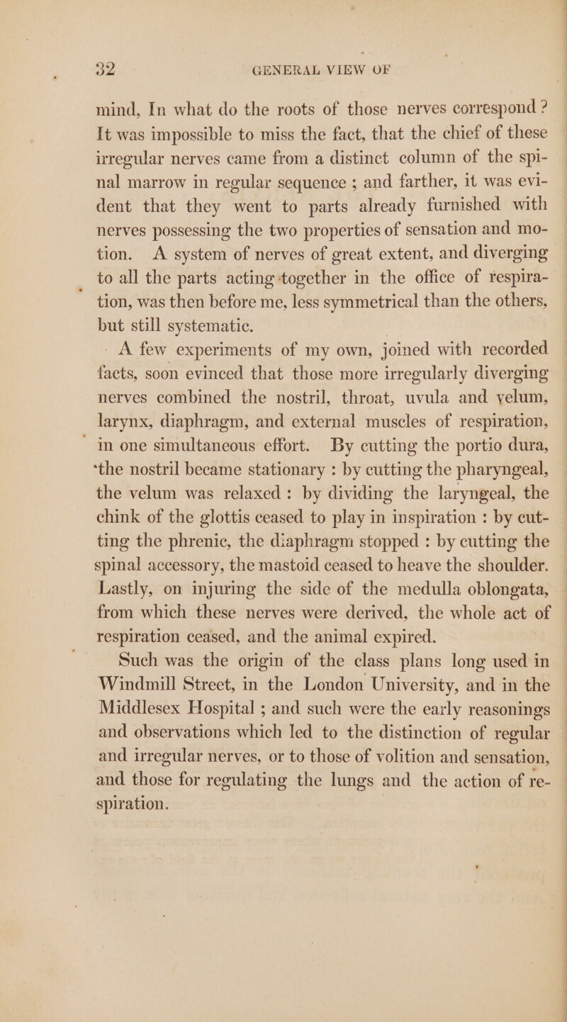 mind, In what do the roots of those nerves correspond ? It was impossible to miss the fact, that the chief of these irregular nerves came from a distinct column of the spi- nal marrow in regular sequence ; and farther, it was evi- dent that they went to parts already furnished with nerves possessing the two properties of sensation and mo- to all the parts acting together in the office of respira- tion, was then before me, less symmetrical than the others, but still systematic. _ A few experiments of my own, joined with recorded facts, soon evinced that those more irregularly diverging nerves combined the nostril, throat, uvula and velum, larynx, diaphragm, and external muscles of respiration, in one simultaneous effort. By cutting the portio dura, ‘the nostril became stationary : by cutting the pharyngeal, the velum was relaxed: by dividing the laryngeal, the chink of the glottis ceased to play in inspiration : by cut- ting the phrenic, the diaphragm stopped : by cutting the spinal accessory, the mastoid ceased to heave the shoulder. Lastly, on injuring the side of the medulla oblongata, from which these nerves were derived, the whole act of respiration ceased, and the animal expired. Such was the origin of the class plans long used in Windmill Street, in the London University, and in the Middlesex Hospital ; and such were the early reasonings and those for regulating the lungs and the action of re- spiration. ) ee ET ee ee Ba SS ee ieee ee