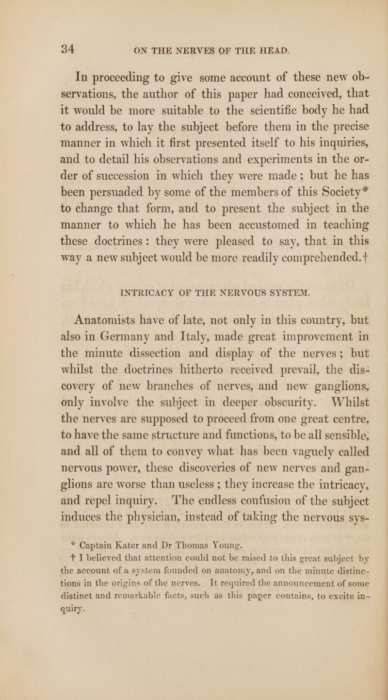 In proceeding to give some account of these new ob- servations, the author of this paper had conceived, that it would be more suitable to the scientific body he had to address, to lay the subject before them in the precise manner in which it first presented itself to his inquiries, and to detail his observations and experiments in the or- been persuaded by some of the members of this Society* to change that form, and to present the subject in the manner to which he has been accustomed in teaching these doctrines: they were pleased to say, that in this way a new subject would be more readily comprehended.t+ INTRICACY OF THE NERVOUS SYSTEM. Anatomists have of late, not only in this country, but also in Germany and Italy, made great improvement in the minute dissection and display of the nerves; but whilst the doctrines hitherto received prevail, the dis- covery of new branches of nerves, and new ganglions, only involve the subject in deeper obscurity. Whilst the nerves are supposed to proceed from one great centre, to have the same structure and functions, to be all sensible, and all of them to convey what has been vaguely called nervous power, these discoveries of new nerves and gan- glions are worse than useless ; they increase the intricacy, and repel inquiry. The endless contusion of the subject induces the physician, instead of taking the nervous sys- * Captain Kater and Dr Thomas Young. + I believed that attention could not be raised to this great subject by the account of a system founded on anatomy, and on the minute distine- tions in the origins of the nerves. It required the announcement of some distinct and remarkable facts, such as this paper contains, to excite in- quiry. Cs ae