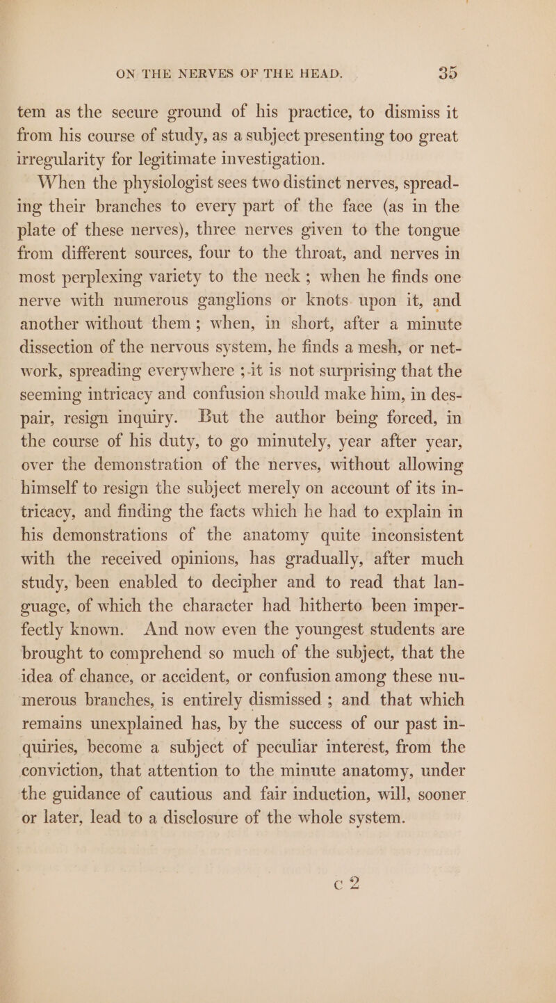 tem as the secure ground of his practice, to dismiss it from his course of study, as a subject presenting too great irregularity for legitimate investigation. When the physiologist sees two distinct nerves, spread- ing their branches to every part of the face (as in the plate of these nerves), three nerves given to the tongue from different sources, four to the throat, and nerves in most perplexing variety to the neck ; when he finds one nerve with numerous ganglions or knots. upon it, and another without them; when, in short, after a minute dissection of the nervous system, he finds a mesh, or net- work, spreading everywhere ;-it is not surprising that the seeming intricacy and confusion should make him, in des- pair, resign inquiry. But the author being forced, in the course of his duty, to go minutely, year after year, over the demonstration of the nerves, without allowing himself to resign the subject merely on account of its in- tricacy, and finding the facts which he had to explain in his demonstrations of the anatomy quite inconsistent with the received opinions, has gradually, after much study, been enabled to decipher and to read that lan- guage, of which the character had hitherto been imper- fectly known. And now even the youngest students are brought to comprehend so much of the subject, that the idea of chance, or accident, or confusion among these nu- merous branches, is entirely dismissed ; and that which remains unexplained has, by the success of our past in- quiries, become a subject of peculiar interest, from the conviction, that attention to the minute anatomy, under the guidance of cautious and fair induction, will, sooner or later, lead to a disclosure of the whole system.