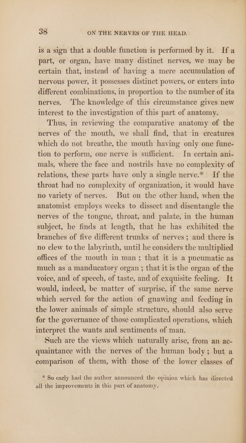 is a sign that a double function is performed by it. If a part, or organ, have many distinct nerves, we may be certain that, instead of having a mere accumulation of nervous power, it possesses distinct powers, or enters into different combinations, in proportion to the number of its nerves. The knowledge of this circumstance gives new interest to the investigation of this part of anatomy. Thus, in reviewing the comparative anatomy of the nerves of the mouth, we shall find, that in creatures which do not breathe, the mouth having only one fune- tion to perform, one nerve is sufficient. In certain ani- mals, where the face and nostrils have no complexity of relations, these parts have only a single nerve.* If the throat had no complexity of organization, it would have no variety of nerves. But on the other hand, when the anatomist employs weeks to dissect and disentangle the nerves of the tongue, throat, and palate, in the human subject, he finds at length, that he has exhibited the branches of five different trunks of nerves; and there is no clew to the labyrinth, until he considers the multiplied offices of the mouth in man; that it is a pneumatic as much as a manducatory organ ; that it is the organ of the voice, and of speech, of taste, and of exquisite feeling. It would, indeed, be matter of surprise, if the same nerve which served for the action of gnawing and feeding in the lower animals of simple structure, should also serve for the governance of those complicated operations, which interpret the wants and sentiments of man. Such are the views which naturally arise, from an ac- quaintance with the nerves of the human body ;- but a comparison of them, with those of the lower classes of * So early had the author announced the opinion which has directed all the improvements in this part of anatomy.