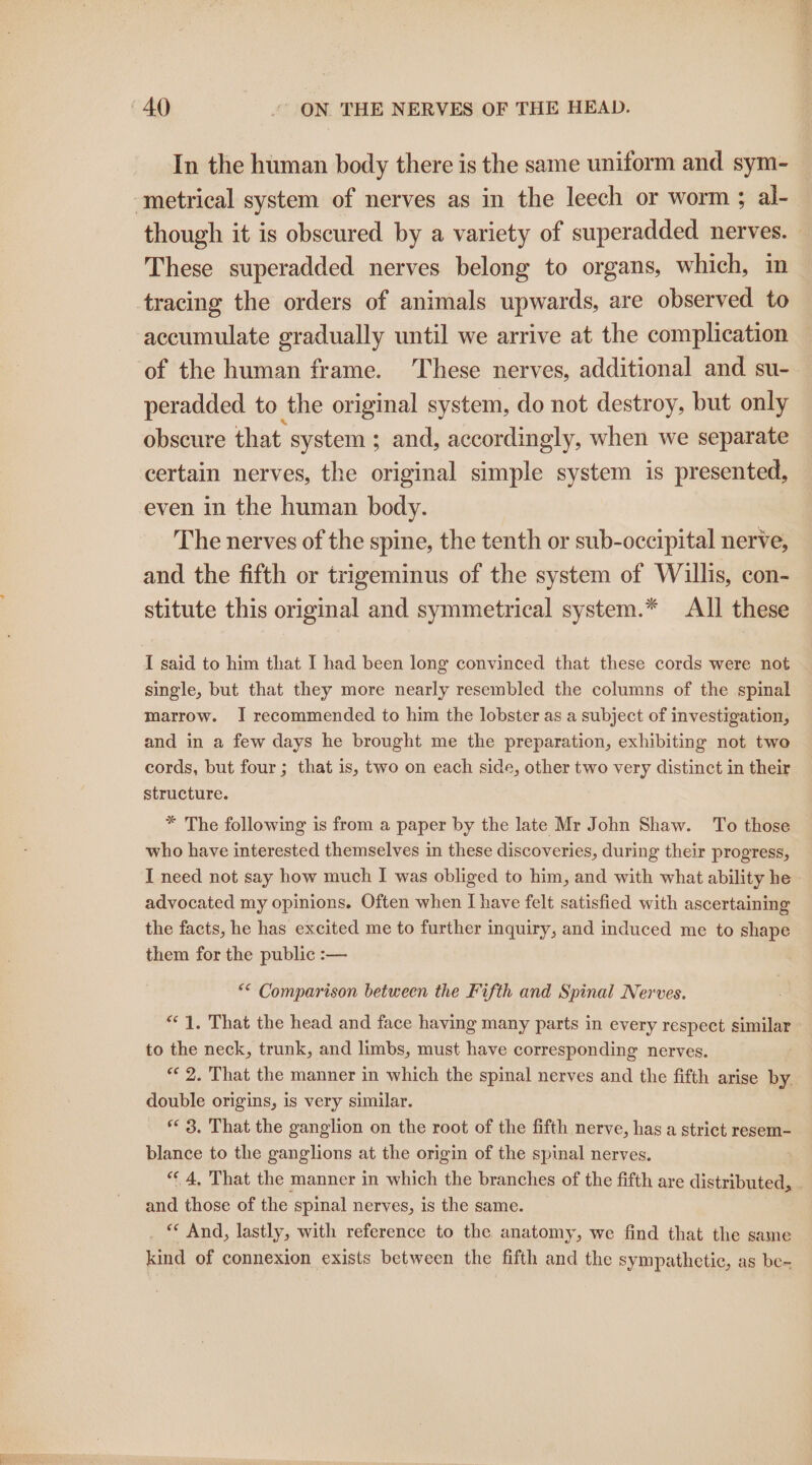 In the human body there is the same uniform and sym- ‘metrical system of nerves as in the leech or worm ; al- though it is obscured by a variety of superadded nerves. These superadded nerves belong to organs, which, in tracing the orders of animals upwards, are observed to accumulate gradually until we arrive at the complication of the human frame. These nerves, additional and su- peradded to the original system, do not destroy, but only obscure that: system ; and, accordingly, when we separate certain nerves, the original simple system is presented, even in the human body. The nerves of the spine, the tenth or sub-occipital nerve, and the fifth or trigeminus of the system of Willis, con- stitute this original and symmetrical system.* All these I said to him that I had been long convinced that these cords were not single, but that they more nearly resembled the columns of the spinal marrow. I recommended to him the lobster as a subject of investigation, and in a few days he brought me the preparation, exhibiting not two cords, but four; that is, two on each side, other two very distinct in their structure. * The following is from a paper by the late Mr John Shaw. To those who have interested themselves in these discoveries, during their progress, I need not say how much I was obliged to him, and with what ability he advocated my opinions. Often when I have felt satisfied with ascertaining the facts, he has excited me to further inquiry, and induced me to shape them for the public :— ** Comparison between the Fifth and Spinal Nerves. “1. That the head and face having many parts in every respect similar to the neck, trunk, and limbs, must have corresponding nerves. «¢ 2. That the manner in which the spinal nerves and the fifth arise by. double origins, is very similar. ** 3. That the ganglion on the root of the fifth nerve, has a strict resem- blance to the ganglions at the origin of the spinal nerves. “¢ 4, That the manner in which the branches of the fifth are distributed, and those of the spinal nerves, is the same. _ © And, lastly, with reference to the anatomy, we find that the same kind of connexion exists between the fifth and the sympathetic, as be-