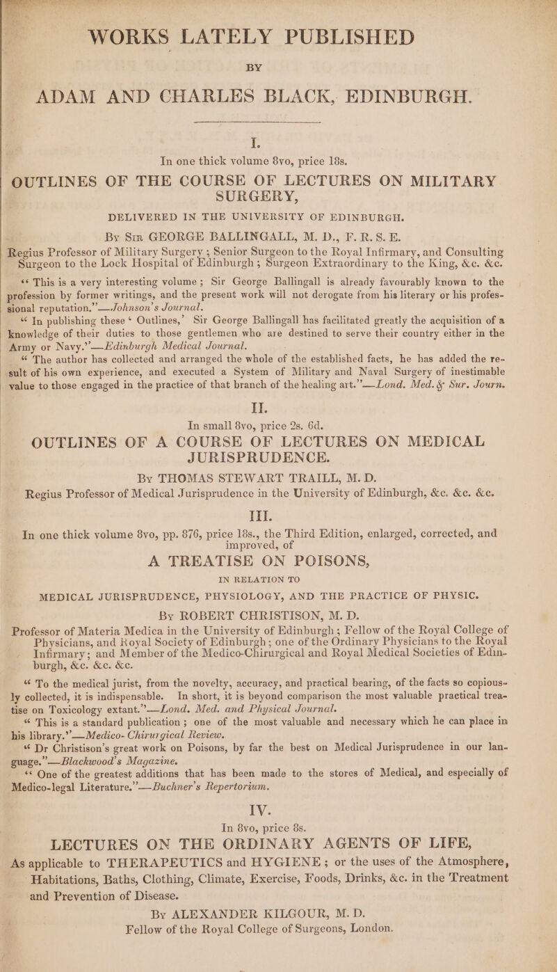 WORKS LATELY PUBLISHED BY ADAM AND CHARLES BLACK, EDINBURGH. I. In one thick yolume 8vo, price 18s. OUTLINES OF THE COURSE OF LECTURES ON MILITARY SURGERY, DELIVERED IN THE UNIVERSITY OF EDINBURGH. By Sir GEORGE BALLINGALL, M. D., F.R.S8.E. Regius Professor of Military Surgery ; Senior Surgeon to the Royal Infirmary, and Consulting Surgeon to the Lock Hospital of Edinburgh ; Surgeon Extraordinary to the King, &amp;c. &amp;c. &lt;¢ This is a very interesting volume; Sir George Ballingall is already favourably known to the profession by former writings, and the present work will not derogate from his literary or his profes- sional reputation.” —Johnson’s Journal. “In publishing these ‘ Outlines,’ Sir George Ballingall has facilitated greatly the acquisition of a | knowledge of their duties to those gentlemen who are destined to serve their country either in the Army or Navy.” —Edinburgh Medical Journal. “ The author has collected and arranged the whole of the established facts, he has added the re- sult of his own experience, and executed a System of Military and Naval Surgery of inestimable _ value to those engaged in the practice of that branch of the healing art.”_Lond. Med. &amp; Sur. Journ. i. In small 8vo, price 2s. 6d. OUTLINES OF A COURSE OF LECTURES ON MEDICAL JURISPRUDENCE. | By THOMAS STEWART TRAILL, M. D. Regius Professor of Medical Jurisprudence in the University of Edinburgh, &amp;c. &amp;c. &amp;c. III. In one thick volume 8vo, pp. 876, price 18s., the Third Edition, enlarged, corrected, and improved, of A TREATISE ON POISONS, IN RELATION TO MEDICAL JURISPRUDENCE, PHYSIOLOGY, AND THE PRACTICE OF PHYSIC. By ROBERT CHRISTISON, M. D. Professor of Materia Medica in the University of Edinburgh; Fellow of the Royal College of Physicians, and Royal Society of Edinburgh; one of the Ordinary Physicians to the Royal Infirmary; and Member of the Medico-Chirurgical and Royal Medical Societies of Edin- burgh, &amp;c. &amp;c. Ke. ‘“¢ To the medical jurist, from the novelty, accuracy, and practical bearing, of the facts so copious- ly collected, it is indispensable. In short, it is beyond comparison the most valuable practical trea- tise on Toxicology extant.’—ZLond. Med. and Physical Journal. “ This is a standard publication ; one of the most valuable and necessary which he can place in his library.”’— Medico- Chirurgical Review. ¢ Dr Christison’s great work on Poisons, by far the best on Medical Jurisprudence in our lan- guage.” —Blackwood’s Magazine. &lt;&lt; One of the greatest additions that has been made to the stores of Medical, and especially of Medico-legal Literature.” — Buchner’s Repertorium. IV. In 8yo, price 8s. LECTURES ON THE ORDINARY AGENTS OF LIFE, As applicable to THERAPEUTICS and HYGIENE; or the uses of the Atmosphere, _ Habitations, Baths, Clothing, Climate, Exercise, Foods, Drinks, &amp;c. in the ‘Treatment and Prevention of Disease. By ALEXANDER KILGOUR, M. D. Fellow of the Royal College of Surgeons, London.