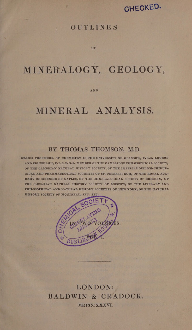 CHECKED: OUTLINES OF MINERALOGY, GEOLOGY, AND MINERAL ANALYSIS. BY THOMAS THOMSON, M.D. REGIUS PROFESSOR OF CHEMISTRY IN THE UNIVERSITY OF GLASGOW, F.R.S- LONDON AND EDINBURGH, F.L.S.F.G.S. MEMBER OF THE CAMBRIDGE PHILOSOPHICAL SOCIETY, OF THE CAMBRIAN NATURAL HISTORY SOCIETY, OF THE IMPERIAL MEDICO-CHIRUR= GICAL AND PHARMACEUTICAL SOCIETIES OF ST. PETERSBURGH, OF THE ROYAL ACA= DEMY OF SCIENCES OF NAPLES, OF THE MINERALOGICAL SOCIETY OF DRESDEN, OF THE CZESARIAN NATURAL HISTORY SOCIETY OF MOSCOW, OF THE LITERARY AND PHILOSOPHICAL AND NATURAL HISTORY SOCIETIES OF NEW YORK, OF THE NATURAL HISTORY SOCIETY OF MONTREAL, ETC. ETC.