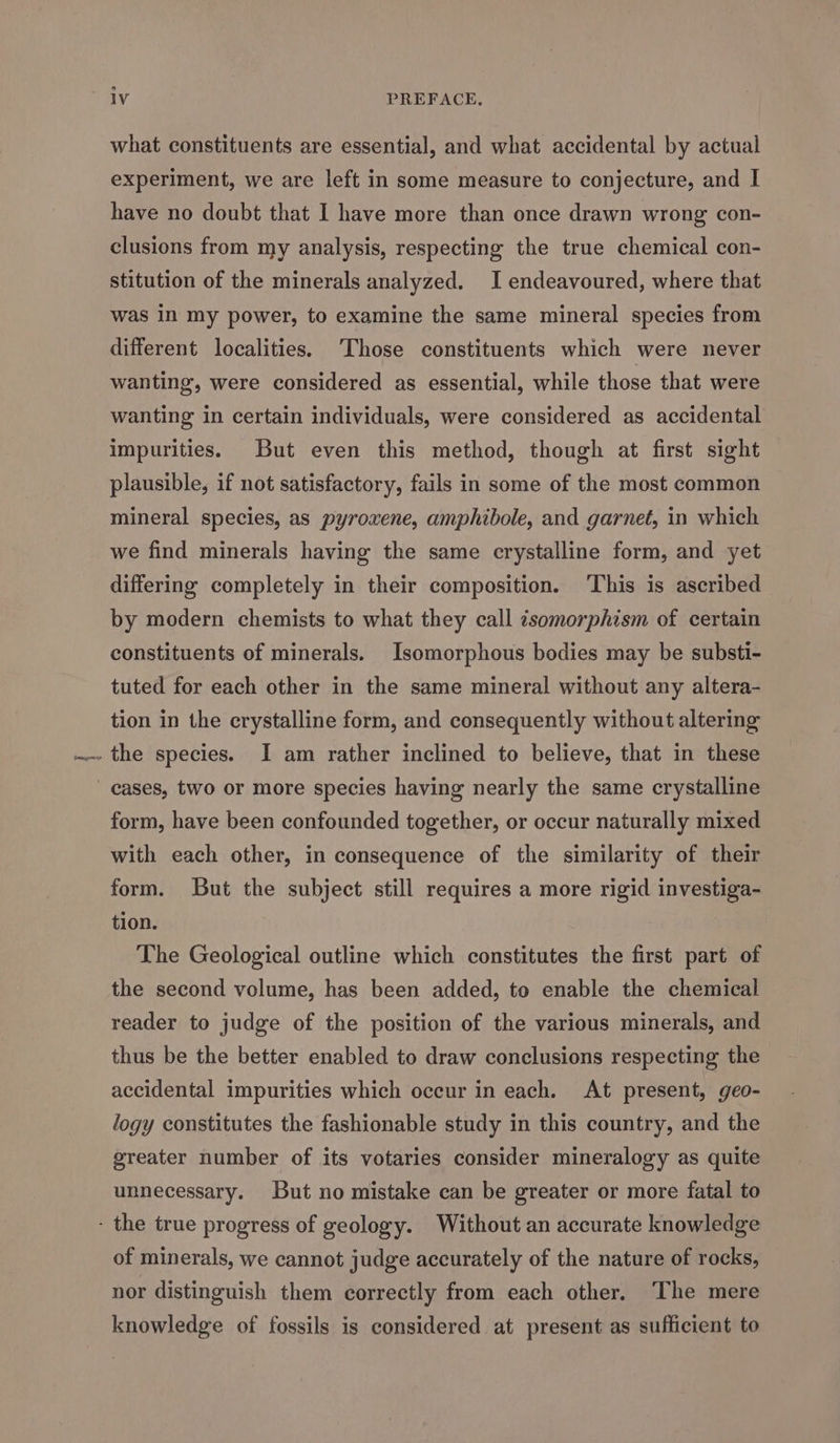 what constituents are essential, and what accidental by actual experiment, we are left in some measure to conjecture, and I have no doubt that I have more than once drawn wrong con- clusions from my analysis, respecting the true chemical con- stitution of the minerals analyzed. I endeavoured, where that was In my power, to examine the same mineral species from different localities. ‘Those constituents which were never wanting, were considered as essential, while those that were wanting in certain individuals, were considered as accidental impurities. But even this method, though at first sight plausible, if not satisfactory, fails in some of the most common mineral species, as pyroxene, amphibole, and garnet, in which we find minerals having the same crystalline form, and yet differing completely in their composition. ‘This is ascribed by modern chemists to what they call csomorphism of certain constituents of minerals. Isomorphous bodies may be substi- tuted for each other in the same mineral without any altera- tion in the crystalline form, and consequently without altering form, have been confounded together, or occur naturally mixed with each other, in consequence of the similarity of their form. But the subject still requires a more rigid investiga- tion. The Geological outline which constitutes the first part of the second volume, has been added, to enable the chemical reader to judge of the position of the various minerals, and thus be the better enabled to draw conclusions respecting the accidental impurities which occur in each. At present, geo- logy constitutes the fashionable study in this country, and the greater number of its votaries consider mineralogy as quite unnecessary. But no mistake can be greater or more fatal to of minerals, we cannot judge accurately of the nature of rocks, nor distinguish them correctly from each other. ‘The mere knowledge of fossils is considered at present as sufficient to