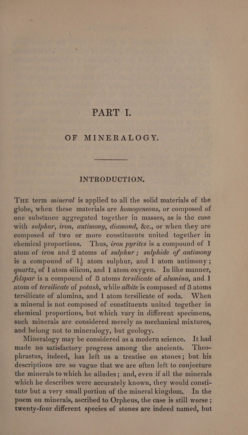 OF MINERALOGY. INTRODUCTION. THE term mineral is applied to all the solid materials of the globe, when these materials are homogeneous, or composed of one substance aggregated together in masses, as is the case with sulphur, iron, antimony, diamond, &amp;c., or when they are composed of two or more constituents united together in chemical proportions. Thus, tron pyrites is a compound of 1 atom of ivon and 2 atoms of sulphur; sulphide of antimony is a compound of 11 atom sulphur, and 1 atom antimony ; quartz, of 1 atom silicon, and 1 atom oxygen. In like manner, Jfelspar is a compound of 3 atoms éersilicate of alumina, and J atom of tersilicate of potash, while albite is composed of 3 atoms tersilicate of alumina, and 1 atom tersilicate of soda. When a mineral is not composed of constituents united together in chemical proportions, but which vary in different specimens, such minerals are considered merely as mechanical mixtures, and belong not to mineralogy, but geology. Mineralogy may be considered as a modern science. It had made no satisfactory progress among the ancients. Theo- phrastus, indeed, has left us a treatise on stones; but his descriptions are so vague that we are often left to conjecture the minerals to which he alludes; and, even if all the minerals which he describes were accurately known, they would consti- tute but a very small portion of the mineral kingdom. In the poem on minerals, ascribed to Orpheus, the case is still worse ; twenty-four different species of stones are indeed named, but