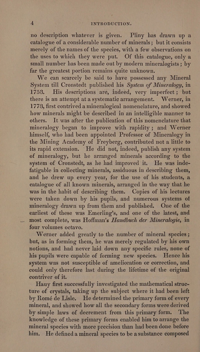 no description whatever is given. Pliny has drawn up a catalogue of a considerable number of minerals; but it consists merely of tlie names of the species, with a few observations on the uses to which they were put. Of this catalogue, only a small number has been made out by modern mineralogists ; by far the greatest portion remains quite unknown. We can scarcely be said to have possessed any Mineral System till Cronstedt published his System of Mineralogy, in 1753. His descriptions are, indeed, very imperfect ; but there is an attempt at a systematic arrangement. Werner, in 1773, first contrived a mineralogical nomenclature, and showed how minerals might be described in an intelligible manner to others. It was after the publication of this nomenclature that mineralogy began to improve with rapidity ; and Werner himself, who had been appointed Professor of Mineralogy in the Mining Academy of Freyberg, contributed not a little to its rapid extension. He did not, indeed, publish any system of mineralogy, but he arranged minerals according to the system of Cronstedt, as he had improved it. He was inde- fatigable in collecting minerals, assiduous in describing them, and he drew up every year, for the use of his students, a catalogue of all known minerals, arranged in the way that he was in the habit of describing them. Copies of his lectures were taken down by his pupils, and numerous systems of mineralogy drawn up from them and published. One of the earliest of these was Emerling’s, and one of the latest, and most complete, was Hoffman’s Handbuch der Mineralogie, in four volumes octavo. Werner added greatly to the number of mineral species ; but, as in forming them, he was merely regulated by his own notions, and had never laid down any specific rules, none of his pupils were capable of forming new. species. Hence his system was not susceptible of amelioration or correction, and could only therefore last during the lifetime of the original contriver of it. Hauy first successfully investigated the mathematical struc- ture of crystals, taking up the subject where it had been left by Romé de Lisle. He determined the primary form of every mineral, and showed how all the secondary forms were derived by simple laws of decrement from this primary form. ‘The knowledge of these primary forms enabled him to arrange the mineral species with more precision than had been done before him. He defineda mineral species to be asubstance composed