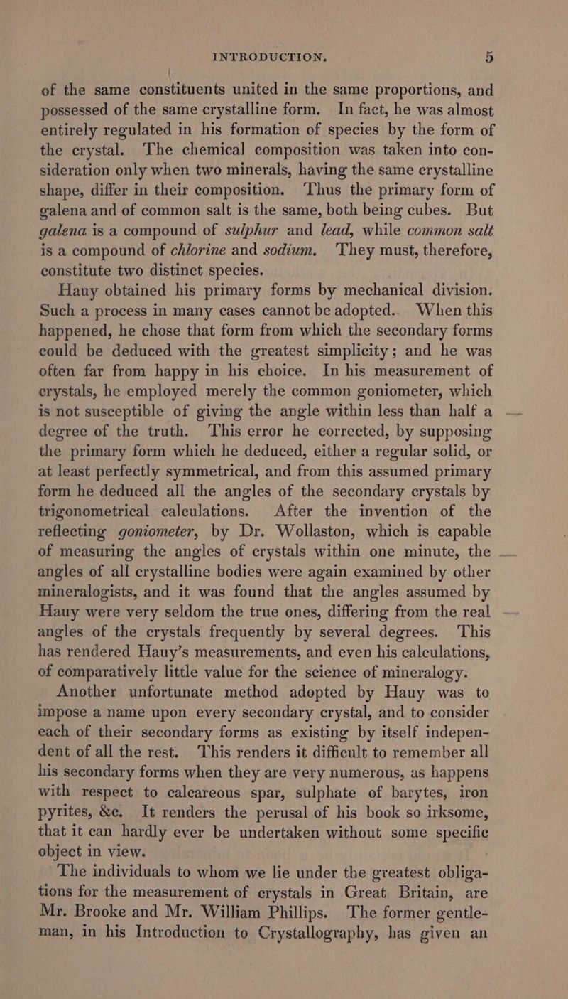 { of the same constituents united in the same proportions, and possessed of the same crystalline form. In fact, he was almost entirely regulated in his formation of species by the form of the crystal. The chemical composition was taken into con- sideration only when two minerals, having the same crystalline shape, differ in their composition. ‘Thus the primary form of galena and of common salt is the same, both being cubes. But galena is a compound of sulphur and lead, while common salt is a compound of chlorine and sodium. 'They must, therefore, constitute two distinct species. Hauy obtained his primary forms by mechanical division. Such a process in many cases cannot be adopted.. When this happened, he chose that form from which the secondary forms could be deduced with the greatest simplicity; and he was often far from happy in his choice. In his measurement of erystals, he employed merely the common goniometer, which is not susceptible of giving the angle within less than half a degree of the truth. This error he corrected, by supposing the primary form which he deduced, either a regular solid, or at least perfectly symmetrical, and from this assumed primary form he deduced all the angles of the secondary crystals by trigonometrical calculations. After the invention of the reflecting goniometer, by Dr. Wollaston, which is capable angles of all crystalline bodies were again examined by other mineralogists, and it was found that the angles assumed by Hauy were very seldom the true ones, differing from the real angles of the crystals frequently by several degrees. This has rendered Hauy’s measurements, and even his calculations, of comparatively little value for the science of mineralogy. Another unfortunate method adopted by Hauy was to impose a name upon every secondary crystal, and to consider each of their secondary forms as existing by itself indepen- dent of all the rest. This renders it difficult to remember all his secondary forms when they are very numerous, as happens with respect to calcareous spar, sulphate of barytes, iron pyrites, &amp;c. It renders the perusal of his book so irksome, that it can hardly ever be undertaken without some specific object in view. : The individuals to whom we lie under the greatest obliga- tions for the measurement of crystals in Great Britain, are Mr. Brooke and Mr. William Phillips. The former gentle- man, in his Introduction to Crystallography, has given an