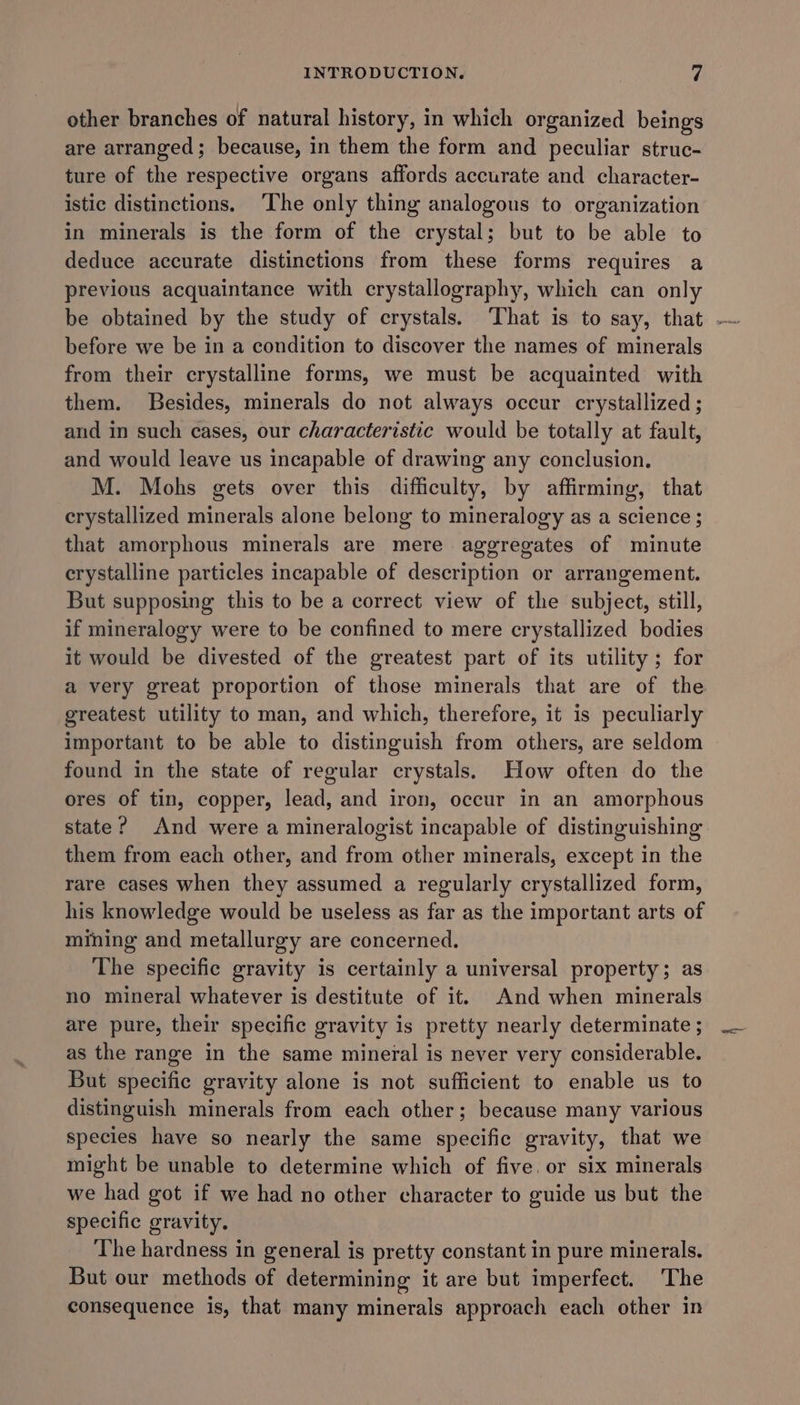 other branches of natural history, in which organized beings are arranged ; because, in them the form and peculiar struc- ture of the respective organs affords accurate and character- istic distinctions. ‘The only thing analogous to organization in minerals is the form of the crystal; but to be able to deduce accurate distinctions from these forms requires a previous acquaintance with crystallography, which can only before we be in a condition to discover the names of minerals from their crystalline forms, we must be acquainted with them. Besides, minerals do not always occur crystallized ; and in such cases, our characteristic would be totally at fault, and would leave us incapable of drawing any conclusion. M. Mohs gets over this difficulty, by affirming, that crystallized minerals alone belong to mineralogy as a science ; that amorphous minerals are mere aggregates of minute crystalline particles incapable of description or arrangement. But supposing this to be a correct view of the subject, still, if mineralogy were to be confined to mere crystallized bodies it would be divested of the greatest part of its utility ; for greatest utility to man, and which, therefore, it is peculiarly important to be able to distinguish from others, are seldom found in the state of regular crystals. How often do the ores of tin, copper, lead, and iron, occur in an amorphous state? And were a mineralogist incapable of distinguishing them from each other, and from other minerals, except in the rare cases when they assumed a regularly crystallized form, his knowledge would be useless as far as the important arts of mining and metallurgy are concerned. The specific gravity is certainly a universal property; as no mineral whatever is destitute of it. And when minerals are pure, their specific gravity is pretty nearly determinate ; as the range in the same mineral is never very considerable. But specific gravity alone is not sufficient to enable us to distinguish minerals from each other; because many various species have so nearly the same specific gravity, that we might be unable to determine which of five. or six minerals we had got if we had no other character to guide us but the specific gravity. The hardness in general is pretty constant in pure minerals. But our methods of determining it are but imperfect. The consequence is, that many minerals approach each other in