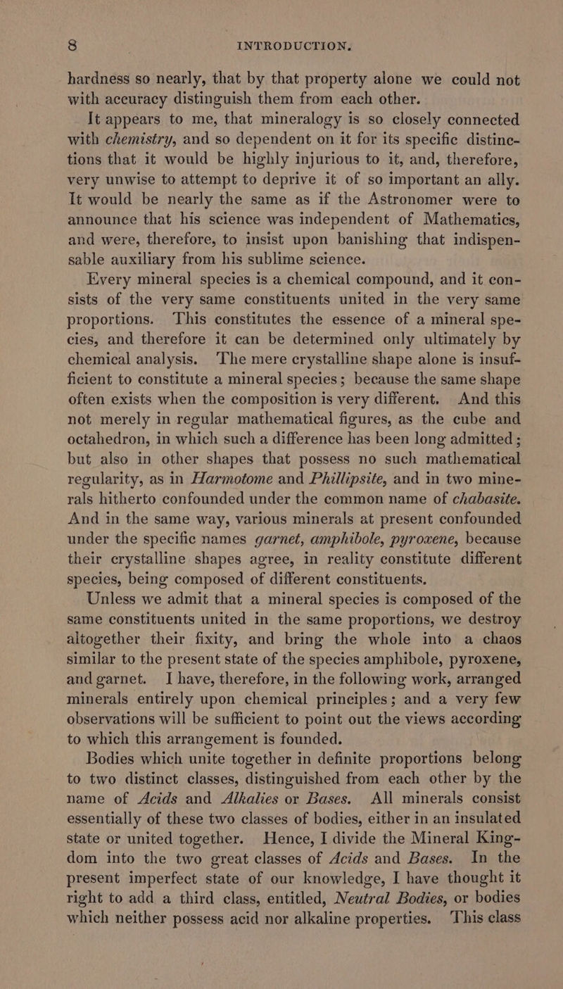 hardness so nearly, that by that property alone we could not with accuracy distinguish them from each other. It appears to me, that mineralogy is so closely connected with chemistry, and so dependent on it for its specific distinc- tions that it would be highly injurious to it, and, therefore, very unwise to attempt to deprive it of so important an ally. It would be nearly the same as if the Astronomer were to announce that his science was independent of Mathematics, and were, therefore, to insist upon banishing that indispen- sable auxiliary from his sublime science. Every mineral species is a chemical compound, and it con- sists of the very same constituents united in the very same proportions. ‘This constitutes the essence of a mineral spe- cies, and therefore it can be determined only ultimately by chemical analysis. ‘The mere crystalline shape alone is insuf- ficient to constitute a mineral species; because the same shape often exists when the composition is very different. And this not merely in regular mathematical figures, as the cube and octahedron, in which such a difference has been long admitted ; but also in other shapes that possess no such mathematical regularity, as in Harmotome and Phillipsite, and in two mine- rals hitherto confounded under the common name of chabasite. And in the same way, various minerals at present confounded under the specific names garnet, amphibole, pyroxene, because their crystalline shapes agree, in reality constitute different species, being composed of different constituents. Unless we admit that a mineral species is composed of the same constituents united in the same proportions, we destroy altogether their fixity, and bring the whole into a chaos similar to the present state of the species amphibole, pyroxene, and garnet. JI have, therefore, in the following work, arranged minerals entirely upon chemical principles; and a very few observations will be sufficient to point out the views according to which this arrangement is founded. Bodies which unite together in definite proportions belong to two distinct classes, distinguished from each other by the name of Acids and Alkalies or Bases. All minerals consist essentially of these two classes of bodies, either in an insulated state or united together. Hence, I divide the Mineral King- dom into the two great classes of Acids and Bases. In the present imperfect state of our knowledge, I have thought it right to add a third class, entitled, Neutral Bodies, or bodies which neither possess acid nor alkaline properties. ‘This class