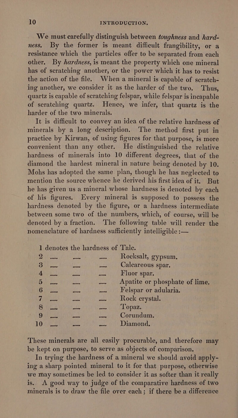 We must carefully distinguish between toughness and hard- ness. By the former is meant difficult frangibility, or a resistance which the particles offer to be separated from each other. By hardness, is meant the property which one mineral has of scratching another, or the power which it has to resist the action of the file. When a mineral is capable of scratch- ing another, we consider it as the harder of the two. Thus, quartz is capable of scratching felspar, while felspar is incapable of scratching quartz. Hence, we infer, that quartz is the harder of the two minerals. It is difficult to convey an idea of the relative hardness of minerals by a long description. ‘The method first put in practice by Kirwan, of using figures for that purpose, is more convenient than any other. He distinguished the relative hardness of minerals into 10 different degrees, that of the diamond the hardest mineral in nature being denoted by 10. Mohs has adopted the same plan, though he has neglected to mention the source whence he derived his first idea of it. But he has given us a mineral whose hardness is denoted by each of his figures. Every mineral is supposed to possess the hardness denoted by the figure, or a hardness intermediate between some two of the numbers, which, of course, will be denoted by a fraction. ‘The following table will render the nomenclature of hardness sufficiently intelligible :— 1 denotes the hardness of Tale. 26) seek 0 aleh Rocksalt, gypsum. ok... so Mee Calcareous spar. Bayt. aE exe Fluor spar. Bupee. ea, .. Apatite or phosphate of lime. Ris. ae -~ elspar or adularia. Aibhestes Ie ae Rock crystal. aay ae it iiss, Sil A LOTR Ont es bre Corundum. Loge wud isd Diamond. These minerals are all easily procurable, and therefore may be kept on purpose, to serve as objects of comparison. In trying the hardness of a mineral we should avoid apply- ing a sharp pointed mineral to it for that purpose, otherwise we may sometimes be led to consider it as softer than it really is. A good way to judge of the comparative hardness of two minerals is to draw the file over each; if there be a difference