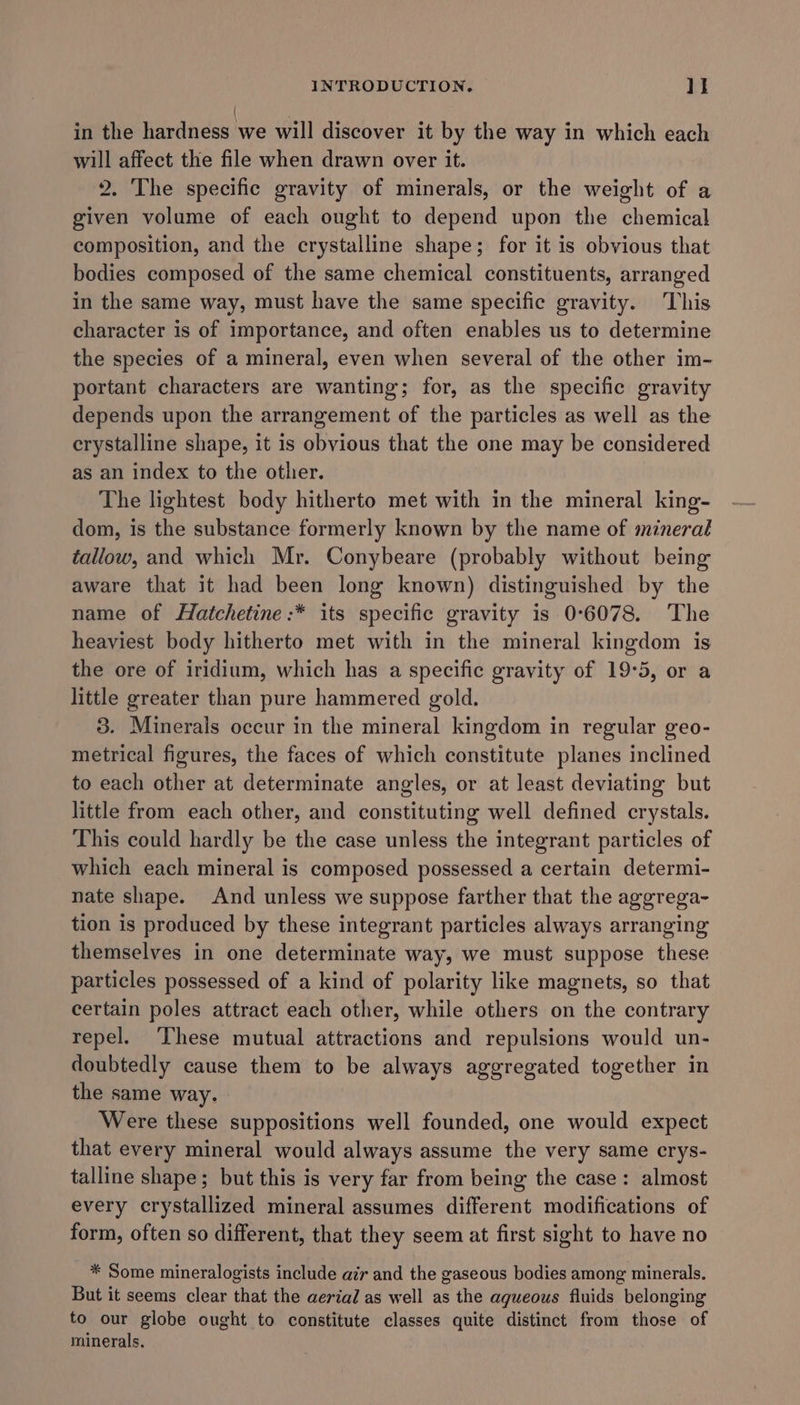 in the hardness we will discover it by the way in which each will affect the file when drawn over it. 2. The specific gravity of minerals, or the weight of a given volume of each ought to depend upon the chemical composition, and the crystalline shape; for it is obvious that bodies composed of the same chemical constituents, arranged in the same way, must have the same specific gravity. This character is of importance, and often enables us to determine the species of a mineral, even when several of the other im- portant characters are wanting; for, as the specific gravity depends upon the arrangement of the particles as well as the crystalline shape, it is obvious that the one may be considered as an index to the othier. The lightest body hitherto met with in the mineral king- dom, is the substance formerly known by the name of mineral tallow, and which Mr. Conybeare (probably without being aware that it had been long known) distinguished by the name of Hatchetine:* its specific gravity is 0°6078. The heaviest body hitherto met with in the mineral kingdom is the ore of iridium, which has a specific gravity of 19°5, or a little greater than pure hammered gold. 3. Minerals occur in the mineral kingdom in regular geo- metrical figures, the faces of which constitute planes inclined to each other at determinate angles, or at least deviating but little from each other, and constituting well defined crystals. This could hardly be the case unless the integrant particles of which each mineral is composed possessed a certain determi- nate shape. And unless we suppose farther that the aggrega- tion is produced by these integrant particles always arranging themselves in one determinate way, we must suppose these particles possessed of a kind of polarity like magnets, so that certain poles attract each other, while others on the contrary repel. These mutual attractions and repulsions would un- doubtedly cause them to be always aggregated together in the same way. Were these suppositions well founded, one would expect that every mineral would always assume the very same crys- talline shape; but this is very far from being the case: almost every crystallized mineral assumes different modifications of form, often so different, that they seem at first sight to have no * Some mineralogists include air and the gaseous bodies among minerals. But it seems clear that the aerial as well as the aqueous fluids belonging to our globe ought to constitute classes quite distinct from those of minerals,