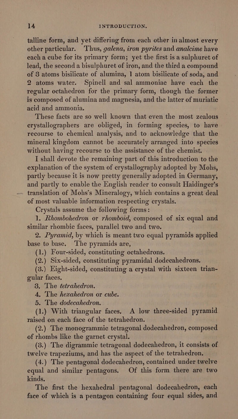 talline form, and yet differing from each other in almost every other particular. Thus, galena, iron pyrites and analcime have each a cube for its primary form; yet the first is a sulphuret of lead, the second a bisulphuret of iron, and the third a compound of 8 atoms bisilicate of alumina, 1 atom bisilicate of soda, and 2 atoms water. Spinell and sal ammoniac have each the regular octahedron for the primary form, though the former is composed of alumina and magnesia, and the latter of muriatic acid and ammonia. These facts are so well known that even the most zealous crystallographers are obliged, in forming species, to have recourse to chemical analysis, and to acknowledge that the mineral kingdom cannot be accurately arranged into species without having recourse to the assistance of the chemist. I shall devote the remaining part of this introduction to the explanation of the system of crystallography adopted by Mohs, partly because it is now pretty generally adopted in Germany, and partly to enable the English reader to consult Haidinger’s translation of Mohs’s Mineralogy, which contains a great deal of most valuable information respecting crystals. Crystals assume the following forms: 1. Lthombohedron or rhomboid, composed of six equal and similar rhombic faces, parallel two and two. 2. Pyramid, by which is meant two equal pyramids applied base to base. ‘The pyramids are, (1.) Four-sided, constituting octahedrons. (2.) Six-sided, constituting pyramidal dodecahedrons. (3.) Eight-sided, constituting a crystal with sixteen trian- gular faces. 3. The tetrahedron. A, The hexahedron or cube. 5. The dodecahedron. (1.) With triangular faces. A low three-sided pyramid raised on each face of the tetrahedron. (2.) The monogrammic tetragonal dodecahedron, composed of rhombs like the garnet crystal. (3.) The digrammic tetragonal dodecahedron, it consists of twelve trapeziums, and has the aspect of the tetrahedron. (4.) The pentagonal dodecahedron, contained under twelve equal and similar pentagons. Of this form there are two kinds. The first the hexahedral pentagonal dodecahedron, each face of which is a pentagon containing four equal sides, and