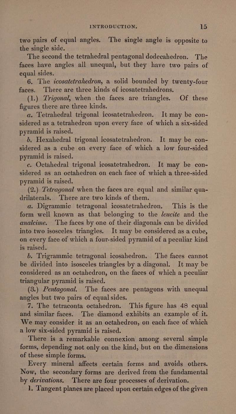 two pairs of equal angles. The single angle is opposite to the single side. The second the tetrahedral pentagonal dodecahedron. The faces have angles all unequal, but they have two pairs of equal sides. 6. The icosatetrahedron, a solid bounded by twenty-four faces, ‘There are three kinds of icosatetrahedrons. (1.) Zrigonal, when the faces are triangles. Of these figures there are three kinds. a. Tetrahedral trigonal icosatetrahedron. It may be con- sidered as a tetrahedron upon every face of which a six-sided pyramid is raised. b, Hexahedral trigonal icosatetrahedron. It may be con- sidered as a cube on every face of which a low four-sided pyramid is raised. c. Octahedral trigonal icosatetrahedron. It may be con- sidered as an octahedron on each face of which a three-sided pyramid is raised. (2.) Tetragonal when the faces are equal and similar qua- drilaterals. ‘There are two kinds of them. a. Digrammic tetragonal icosatetrahedron. This is the form well known as that belonging to the Jewcite and the analcime. ‘The faces by one of their diagonals can be divided into two isosceles triangles. It may be considered as a cube, on every face of which a four-sided pyramid of a peculiar kind is raised. b. Trigrammic tetragonal icosahedron. ‘The faces cannot be divided into isosceles triangles by a diagonal. It may be considered as an octahedron, on the faces of which a peculiar triangular pyramid is raised. (3.) Pentagonal. ‘The faces are pentagons with unequal angles but two pairs of equal sides. 7. The tetraconta octahedron. This figure has 48 equal and similar faces. The diamond exhibits an example of it. We may consider it as an octahedron, on each face of which a low six-sided pyramid is raised. There is a remarkable connexion among several simple forms, depending not only on the kind, but on the dimensions of these simple forms. | Every mineral affects certain forms and avoids others. Now, the secondary forms are derived from the fundamental by derivations. ‘There are four processes of derivation. 1. Tangent planes are placed upon certain edges of the given