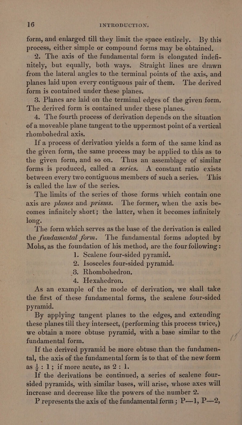 form, and enlarged till they limit the space entirely. By this process, either simple or compound forms may be obtained. 2. The axis of the fundamental form is elongated indefi- nitely, but equally, both ways. Straight lines are drawn from the lateral angles to the terminal points of the axis, and planes laid upon every contiguous pair of them. The derived form is contained under these planes. 3. Planes are laid on the terminal edges of the given form. The derived form is contained under ass planes. A, The fourth process of derivation depends on the situation of a moveable plane tangent to the uppermost point of a vertical rhombohedral axis. If a process of derivation yields a form of the same kind as the given form, the same process may be applied to this as to the given form, and soon. ‘Thus an assemblage of similar forms is produced, called a series. A constant ratio exists between every two contiguous members of suchaseries. ‘This is called the law of the series. The limits of the series of those forms which contain one axis are planes and prisms. ‘The former, when the axis be- comes infinitely short; the latter, when it becomes infinitely long. The form which serves as the base of the derivation is called the fundamental form. ‘The fundamental forms adopted by Mohs, as the foundation of his method, are the four following: 1. Scalene four-sided pyramid. 2. Isosceles four-sided pyramid. 8. Rhombohedron., 4. Hexahedron. As an example of the mode of derivation, we shall take the first of these fundamental forms, the scalene four-sided pyramid. By applying tangent planes to the edges, and extending these planes till they intersect, (performing this process twice, ) we obtain a more obtuse pyramid, with a base similar to the fundamental form. If the derived pyramid be more obtuse than the fundamen- tal, the axis of the fundamental form is to that of the new form as 4: 1; if more acute, as 2: 1. If the derivations be continued, a series of scalene four- sided pyramids, with similar bases, will arise, whose axes will increase and decrease like the powers of the number 2. P represents the axis of the fundamental form ; P—1, P—2,