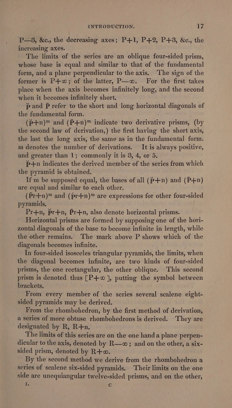 / P—3, &amp;c., the decreasing axes; P+1, P+2, P+3, &amp;c., the increasing axes. The limits of the series are an oblique four-sided prism, whose base is equal and similar to that of the fundamental form, and a plane perpendicular to the axis. ‘The sign of the former is P+; of the latter, P—-o. For the first takes place when the axis becomes infinitely long, and the second when it becomes infinitely short. p and Prefer to the short and long horizontal diagonals of the fundamental form. (p+n)™ and (P+n)™ indicate two aelsdive prisms, (by the second law of derivation,) the first having the short axis, the last the long axis, the same as in the fundamental form. m denotes the number of derivations. It is always positive, and greater than 1; commonly it is 3, 4, or 5. P-tn indicates the derived member of the series from which the pyramid is obtained. If m be supposed equal, the bases of all (p-++n) and (P+n) are equal and similar to each other. (Pr+n)™ and (pr-tn)™ are expressions for other four-sided pyramids, Pr+n, pr+n, Pr-+n, also denote horizontal prisms. Horizontal prisms are formed by supposing one of the hori- zontal diagonals of the base to become infinite in length, while the other remains. The mark above P shows which of the diagonals becomes infinite. In four-sided isosceles triangular pyramids, the limits, when the diagonal becomes infinite, are two kinds of four-sided prisms, the one rectangular, the other oblique. This second prism is denoted thus [P+ ], putting the symbol between brackets. From every member of the series several scalene eight- sided pyramids may be derived. From the rhombohedron, by the first method of derivation, a series of more obtuse rhombohedrons is derived. They are designated by R, R-tn. The limits of this series are on the one hand a plane perpen- dicular to the axis, denoted by R—o; and on the other, a six- sided prism, denoted by R+o. By the second method we derive from the rhombohedron a ‘series of scalene six-sided pyramids. Their limits on the one side are unequiangular twelve-sided prisms, and on the other, I. Cc