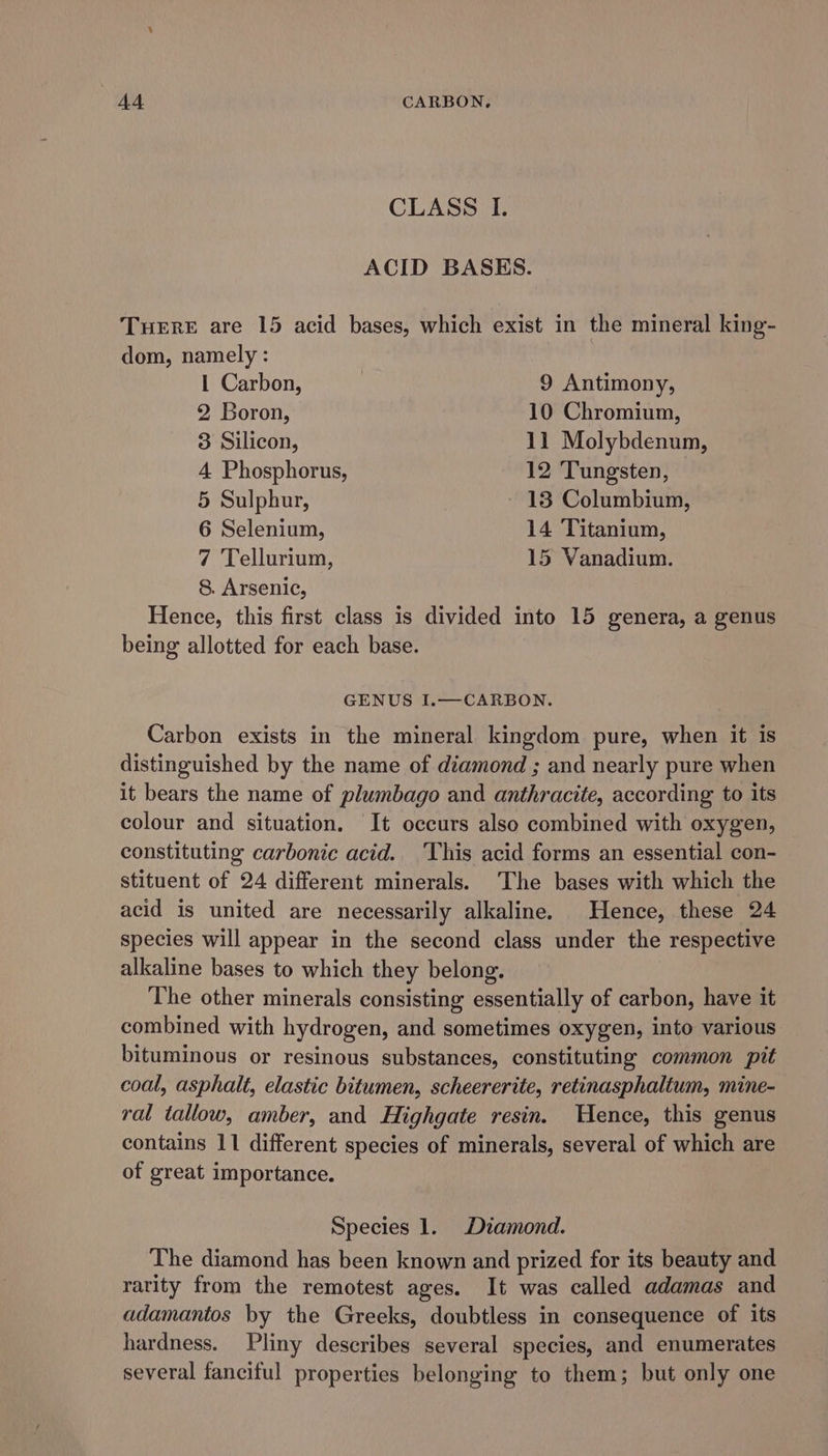 CLASS I. ACID BASES. TuereE are 15 acid bases, which exist in the mineral king- dom, namely : 1 Carbon, 9 Antimony, 2, Boron, 10 Chromium, 3 Silicon, 11 Molybdenum, 4 Phosphorus, 12 Tungsten, © 5 Sulphur, 13 Columbium, 6 Selenium, 14 Titanium, 7 Tellurium, 15 Vanadium. 8. Arsenic, Hence, this first class is divided into 15 genera, a genus being allotted for each base. GENUS I.—CARBON. Carbon exists in the mineral kingdom pure, when it is distinguished by the name of diamond ; and nearly pure when it bears the name of plumbago and anthracite, according to its colour and situation. It occurs also combined with oxygen, constituting carbonic acid.. This acid forms an essential con- stituent of 24 different minerals. The bases with which the acid is united are necessarily alkaline. Hence, these 24 species will appear in the second class under the respective alkaline bases to which they belong. The other minerals consisting essentially of carbon, have it combined with hydrogen, and sometimes oxygen, into various bituminous or resinous substances, constituting common pit coal, asphalt, elastic bitumen, scheererite, retinasphaltum, mine- ral tallow, amber, and Highgate resin. Hence, this genus contains 11 different species of minerals, several of which are of great importance. Species 1. Diamond. The diamond has been known and prized for its beauty and rarity from the remotest ages. It was called adamas and adamantos by the Greeks, doubtless in consequence of its hardness. Pliny describes several species, and enumerates several fanciful properties belonging to them; but only one