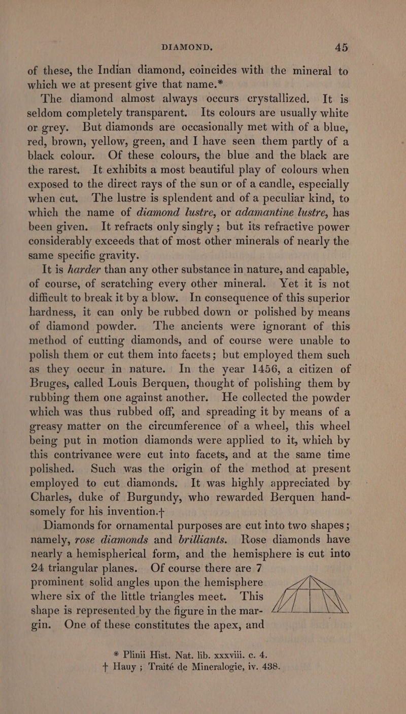 of these, the Indian diamond, coincides with the mineral to which we at present give that name.* The diamond almost always occurs crystallized. It is seldom completely transparent. Its colours are usually white or grey. But diamonds are occasionally met with of a blue, red, brown, yellow, green, and I have seen them partly of a black colour. Of these colours, the blue and the black are the rarest. It exhibits a most beautiful play of colours when exposed to the direct rays of the sun or of a candle, especially when cut. ‘The lustre is splendent and of a peculiar kind, to which the name of diamond lustre, or adamantine lustre, has been given. It refracts only singly ; but its refractive power considerably exceeds that of most other minerals of nearly the same specific gravity. It is harder than any other substance in nature, and capable, of course, of scratching every other mineral. Yet it is not difficult to break it by a blow. In consequence of this superior hardness, it can only be rubbed down or polished by means of diamond powder. ‘The ancients were ignorant of this method of cutting diamonds, and of course were unable to polish them or cut them into facets; but employed them such as they occur in nature. In the year 1456, a citizen of Bruges, called Louis Berquen, thought of polishing them by rubbing them one against another. He collected the powder which was thus rubbed off, and spreading it by means of a greasy matter on the circumference of a wheel, this wheel being put in motion diamonds were applied to it, which by this contrivance were cut into facets, and at the same time polished. Such was the origin of the method at present employed to cut diamonds. It was highly appreciated by Charles, duke of Burgundy, who rewarded Berquen hand- somely for his invention.+ Diamonds for ornamental purposes are cut into two shapes ; namely, rose diamonds and brilliants. Rose diamonds have nearly a hemispherical form, and the hemisphere is cut into 24 triangular planes. Of course there are 7 prominent solid angles upon the hemisphere where six of the little triangles meet. This shape is represented by the figure in the mar- gin. One of these constitutes the apex, and * Plinii Hist. Nat. lib. xxxvili. c. 4. + Hauy ; Traité de Mineralogie, iv. 438.